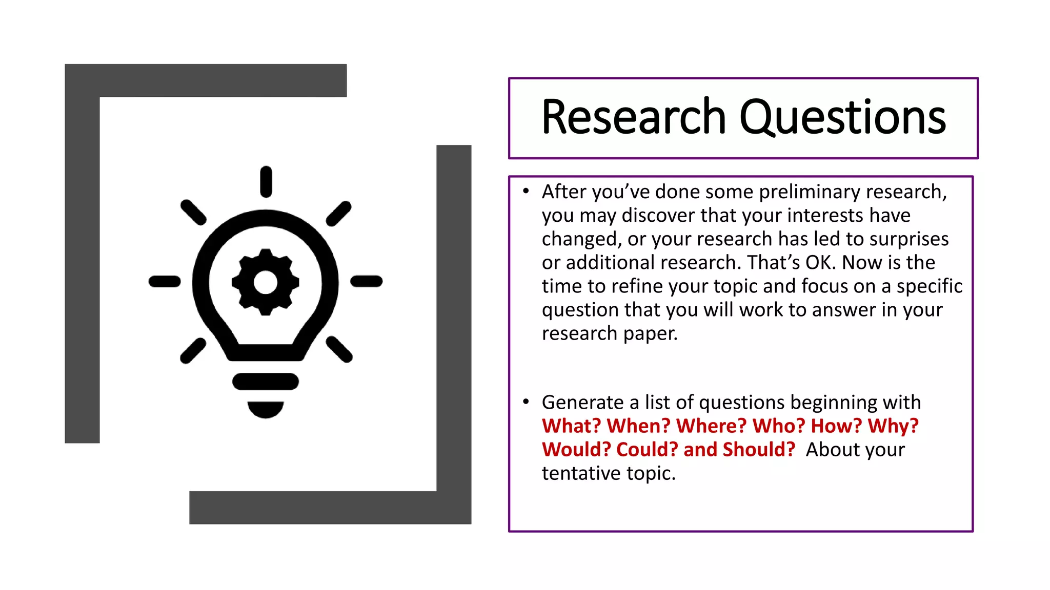 • After you’ve done some preliminary research,
you may discover that your interests have
changed, or your research has led to surprises
or additional research. That’s OK. Now is the
time to refine your topic and focus on a specific
question that you will work to answer in your
research paper.
• Generate a list of questions beginning with
What? When? Where? Who? How? Why?
Would? Could? and Should? About your
tentative topic.
Research Questions
 