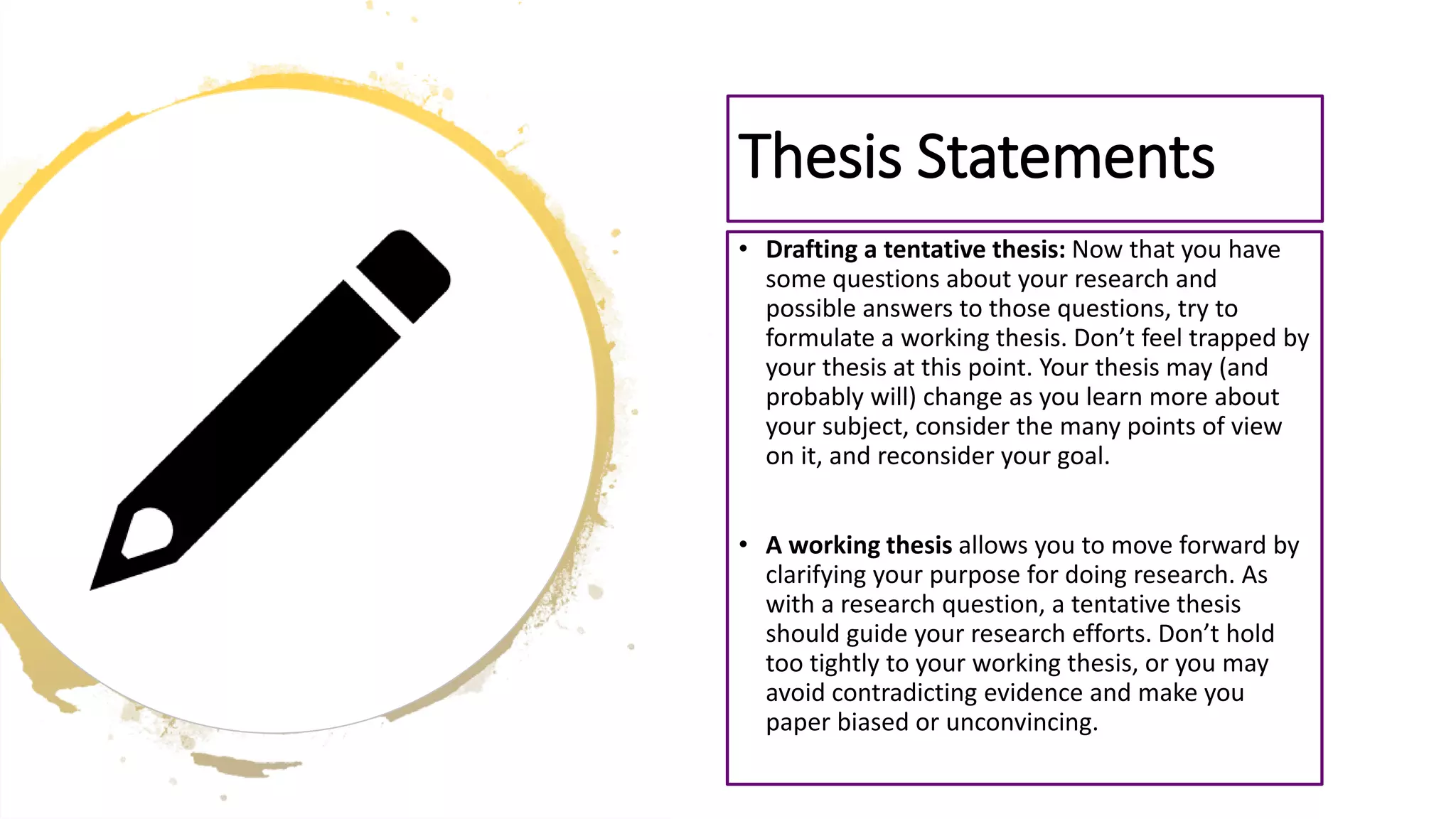 • Drafting a tentative thesis: Now that you have
some questions about your research and
possible answers to those questions, try to
formulate a working thesis. Don’t feel trapped by
your thesis at this point. Your thesis may (and
probably will) change as you learn more about
your subject, consider the many points of view
on it, and reconsider your goal.
• A working thesis allows you to move forward by
clarifying your purpose for doing research. As
with a research question, a tentative thesis
should guide your research efforts. Don’t hold
too tightly to your working thesis, or you may
avoid contradicting evidence and make you
paper biased or unconvincing.
Thesis Statements
 