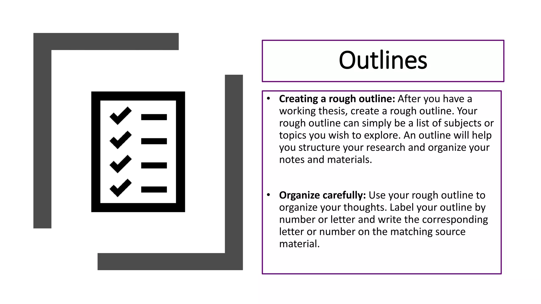 • Creating a rough outline: After you have a
working thesis, create a rough outline. Your
rough outline can simply be a list of subjects or
topics you wish to explore. An outline will help
you structure your research and organize your
notes and materials.
• Organize carefully: Use your rough outline to
organize your thoughts. Label your outline by
number or letter and write the corresponding
letter or number on the matching source
material.
Outlines
 
