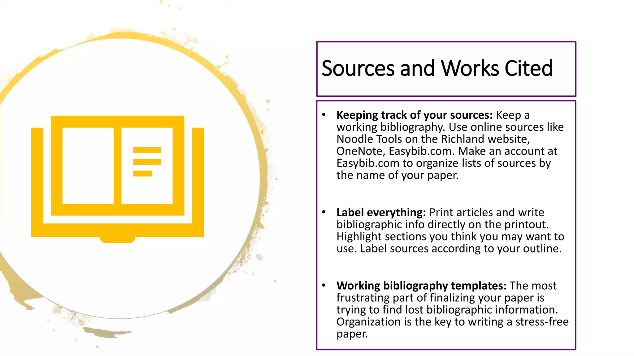 • Keeping track of your sources: Keep a
working bibliography. Use online sources like
Noodle Tools on the Richland website,
OneNote, Easybib.com. Make an account at
Easybib.com to organize lists of sources by
the name of your paper.
• Label everything: Print articles and write
bibliographic info directly on the printout.
Highlight sections you think you may want to
use. Label sources according to your outline.
• Working bibliography templates: The most
frustrating part of finalizing your paper is
trying to find lost bibliographic information.
Organization is the key to writing a stress-free
paper.
Sources and Works Cited
 