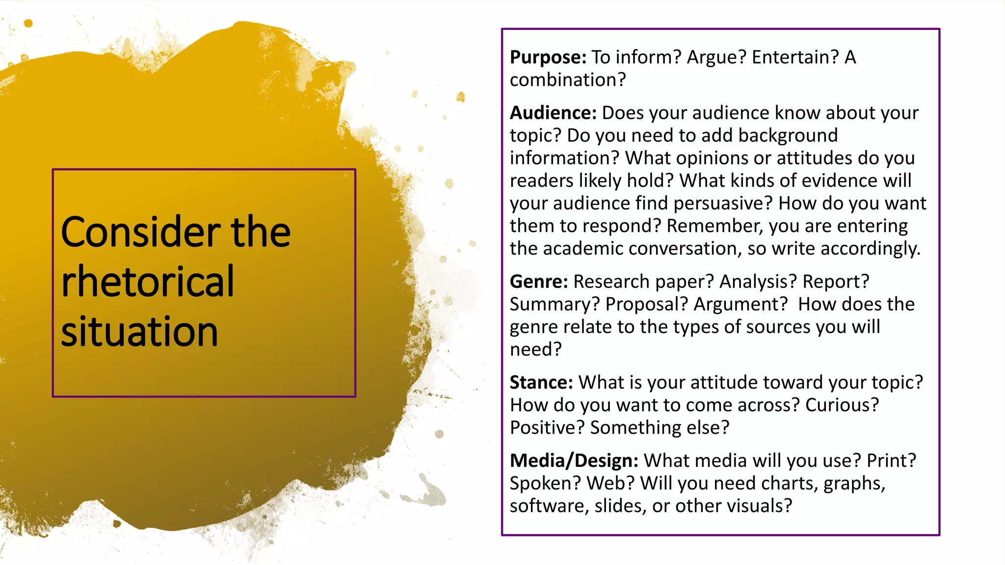Purpose: To inform? Argue? Entertain? A
combination?
Audience: Does your audience know about your
topic? Do you need to add background
information? What opinions or attitudes do you
readers likely hold? What kinds of evidence will
your audience find persuasive? How do you want
them to respond? Remember, you are entering
the academic conversation, so write accordingly.
Genre: Research paper? Analysis? Report?
Summary? Proposal? Argument? How does the
genre relate to the types of sources you will
need?
Stance: What is your attitude toward your topic?
How do you want to come across? Curious?
Positive? Something else?
Media/Design: What media will you use? Print?
Spoken? Web? Will you need charts, graphs,
software, slides, or other visuals?
Consider the
rhetorical
situation
 