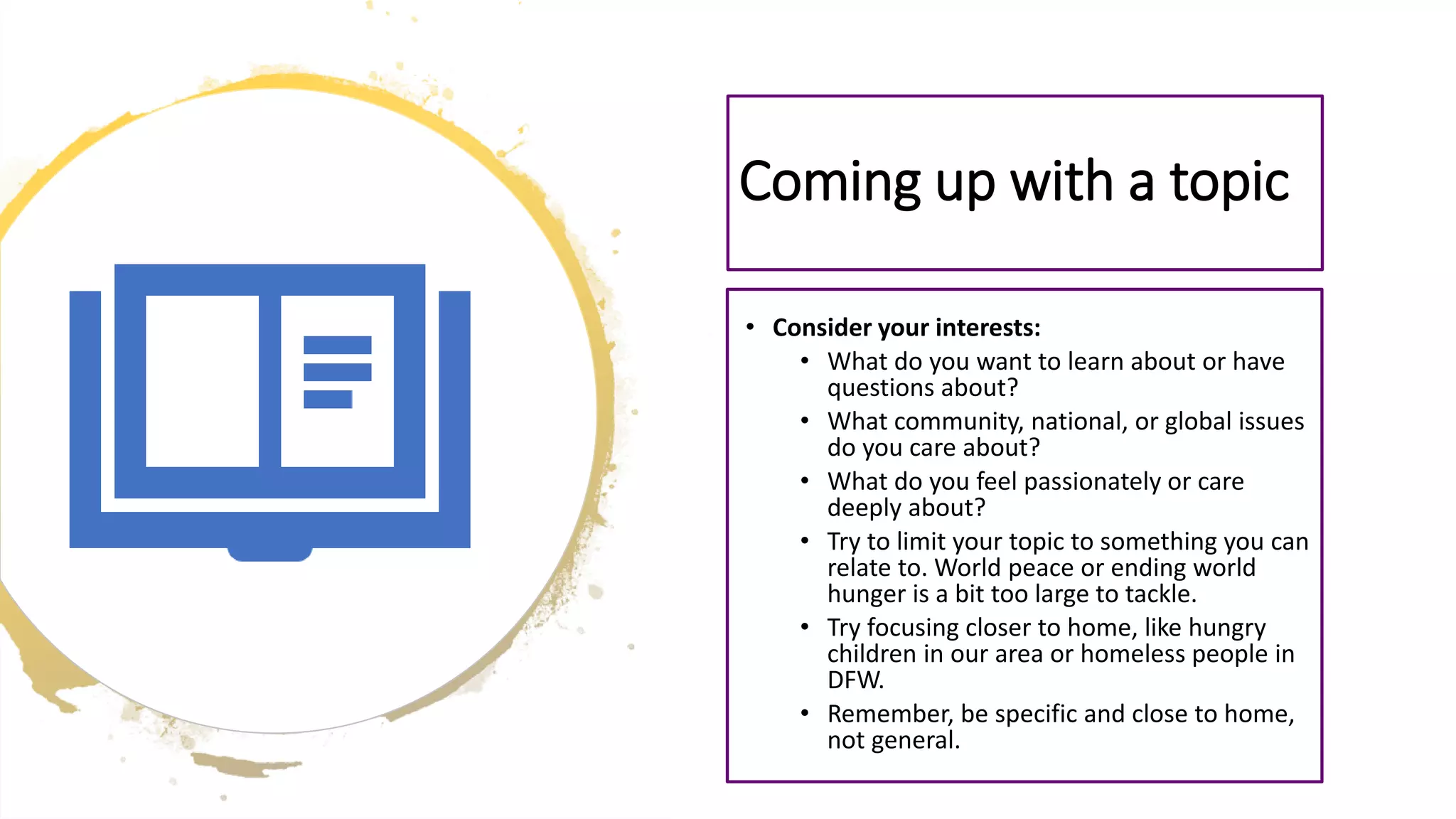 Coming up with a topic
• Consider your interests:
• What do you want to learn about or have
questions about?
• What community, national, or global issues
do you care about?
• What do you feel passionately or care
deeply about?
• Try to limit your topic to something you can
relate to. World peace or ending world
hunger is a bit too large to tackle.
• Try focusing closer to home, like hungry
children in our area or homeless people in
DFW.
• Remember, be specific and close to home,
not general.
 
