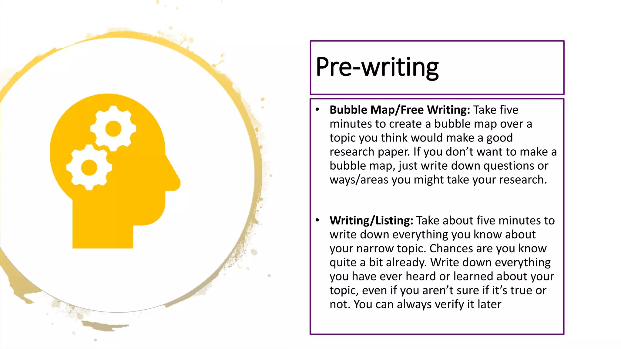 • Bubble Map/Free Writing: Take five
minutes to create a bubble map over a
topic you think would make a good
research paper. If you don’t want to make a
bubble map, just write down questions or
ways/areas you might take your research.
• Writing/Listing: Take about five minutes to
write down everything you know about
your narrow topic. Chances are you know
quite a bit already. Write down everything
you have ever heard or learned about your
topic, even if you aren’t sure if it’s true or
not. You can always verify it later
Pre-writing
 