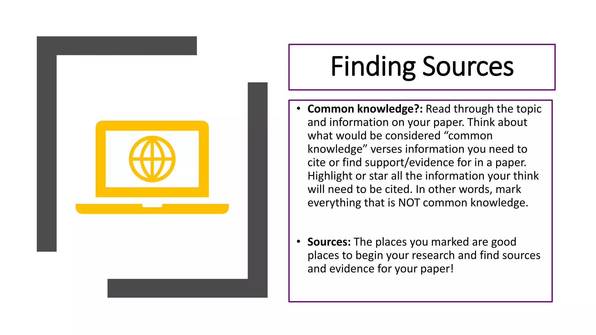• Common knowledge?: Read through the topic
and information on your paper. Think about
what would be considered “common
knowledge” verses information you need to
cite or find support/evidence for in a paper.
Highlight or star all the information your think
will need to be cited. In other words, mark
everything that is NOT common knowledge.
• Sources: The places you marked are good
places to begin your research and find sources
and evidence for your paper!
Finding Sources
 