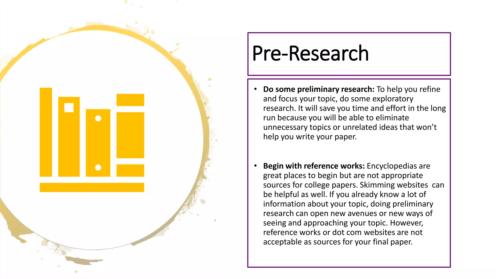 • Do some preliminary research: To help you refine
and focus your topic, do some exploratory
research. It will save you time and effort in the long
run because you will be able to eliminate
unnecessary topics or unrelated ideas that won’t
help you write your paper.
• Begin with reference works: Encyclopedias are
great places to begin but are not appropriate
sources for college papers. Skimming websites can
be helpful as well. If you already know a lot of
information about your topic, doing preliminary
research can open new avenues or new ways of
seeing and approaching your topic. However,
reference works or dot com websites are not
acceptable as sources for your final paper.
Pre-Research
 