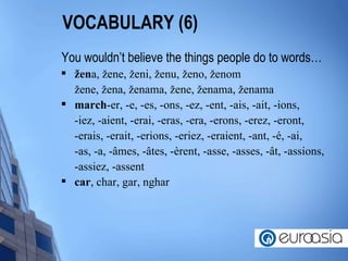 VOCABULARY (6) You wouldn’t believe the things people do to words… ž en a,  ž ene,  ž eni,  ž enu,  ž eno,  ž enom ž ene,  ž ena,  ž enama,  ž ene,  ž enama,  ž enama march -er, -e, -es, -ons, -ez, -ent, -ais, -ait, -ions, -iez, -aient, -erai, -eras, -era, -erons, -erez, -eront, -erais, -erait, -erions, -eriez, -eraient, -ant, - é , -ai, -as, -a, - â mes, - â tes, - è rent, -asse, -asses, - â t, -assions, -assiez, -assent  car , char, gar, nghar  