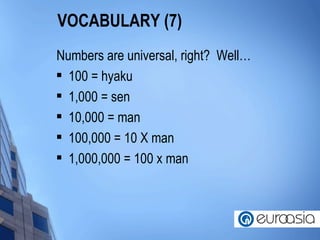 VOCABULARY (7) Numbers are universal, right?  Well…  100 = hyaku 1,000 = sen 10,000 = man 100,000 = 10 X man 1,000,000 = 100 x man 