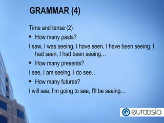 GRAMMAR (4) Time and tense (2) How many pasts? I saw, I was seeing, I have seen, I have been seeing, I had seen, I had been seeing… How many presents? I see, I am seeing, I do see… How many futures? I will see, I’m going to see, I’ll be seeing… 