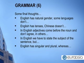 GRAMMAR (6) Some final thoughts… English has natural gender, some languages don’t… English has tenses, Chinese doesn’t… In English adjectives come before the noun and don’t agree, in others… In English we have to state the subject of the sentence, but… English has singular and plural, whereas… 