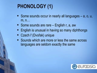 PHONOLOGY (1) Some sounds occur in nearly all languages – a, o, u, m, n… Some sounds are rare – English r, a, aw English is unusual in having so many diphthongs  Czech ř (Dvořak) unique Sounds which are more or less the same across languages are seldom exactly the same 