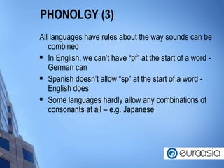 PHONOLGY (3) All languages have rules about the way sounds can be combined In English, we can’t have “pf” at the start of a word - German can Spanish doesn’t allow “sp” at the start of a word - English does Some languages hardly allow any combinations of consonants at all – e.g. Japanese  