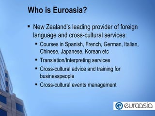 Who is Euroasia? New Zealand’s leading provider of foreign language and cross-cultural services: Courses in Spanish, French, German, Italian, Chinese, Japanese, Korean etc Translation/Interpreting services Cross-cultural advice and training for businesspeople Cross-cultural events management 