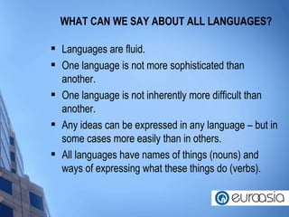 WHAT CAN WE SAY ABOUT ALL LANGUAGES? Languages are fluid. One language is not more sophisticated than another. One language is not inherently more difficult than another. Any ideas can be expressed in any language – but in some cases more easily than in others. All languages have names of things (nouns) and ways of expressing what these things do (verbs).  