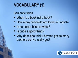 VOCABULARY (1) Semantic fields When is a book not a book? How many coconuts are there in English? Is he colour blind or what? Is pride a good thing? Why does she think I haven’t got as many brothers as I’ve really got? 