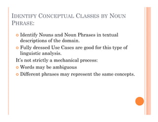 IDENTIFY CONCEPTUAL CLASSES BY NOUN
PHRASE:
   Identify Nouns and Noun Phrases in textual
   descriptions of the domain.
   Fully dressed Use Cases are good for this type of
   linguistic analysis.
 It’s not strictly a mechanical process:
   Words may be ambiguous
   Different phrases may represent the same concepts.
 