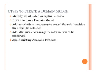 STEPS TO CREATE A DOMAIN MODEL
 Identify Candidate Conceptual classes
 Draw them in a Domain Model
 Add associations necessary to record the relationships
 that must be retained
 Add attributes necessary for information to be
 preserved
 Apply existing Analysis Patterns
 