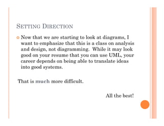 SETTING DIRECTION
 Now that we are starting to look at diagrams, I
 want to emphasize that this is a class on analysis
 and design, not diagramming. While it may look
 good on your resume that you can use UML, your
 career depends on being able to translate ideas
 into good systems.

That is much more difficult.

                                      All the best!
 