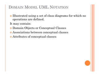 DOMAIN MODEL UML NOTATION

  Illustrated using a set of class diagrams for which no
  operations are defined.
It may contain:
  Domain Objects or Conceptual Classes
  Associations between conceptual classes
  Attributes of conceptual classes
 