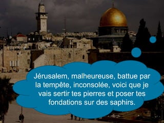 Jérusalem, malheureuse, battue par
la tempête, inconsolée, voici que je
vais sertir tes pierres et poser tes
fondations sur des saphirs.
 