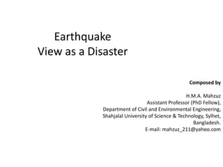 Earthquake
View as a Disaster
Composed by
H.M.A. Mahzuz
Assistant Professor (PhD Fellow),
Department of Civil and Environmental Engineering,
Shahjalal University of Science & Technology, Sylhet,
Bangladesh.
E-mail: mahzuz_211@yahoo.com
 