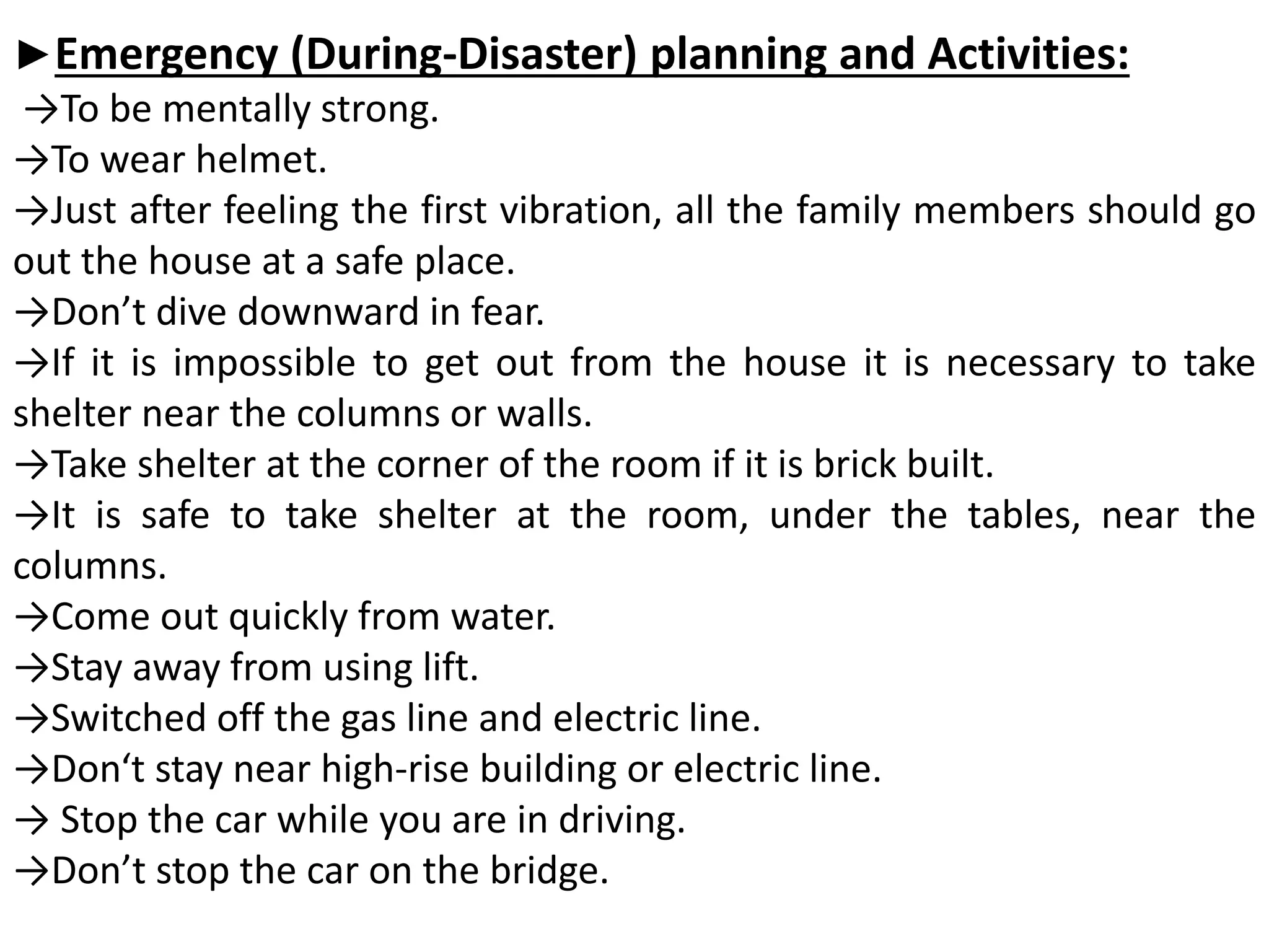 ►Emergency (During-Disaster) planning and Activities:
→To be mentally strong.
→To wear helmet.
→Just after feeling the first vibration, all the family members should go
out the house at a safe place.
→Don’t dive downward in fear.
→If it is impossible to get out from the house it is necessary to take
shelter near the columns or walls.
→Take shelter at the corner of the room if it is brick built.
→It is safe to take shelter at the room, under the tables, near the
columns.
→Come out quickly from water.
→Stay away from using lift.
→Switched off the gas line and electric line.
→Don‘t stay near high-rise building or electric line.
→ Stop the car while you are in driving.
→Don’t stop the car on the bridge.
 