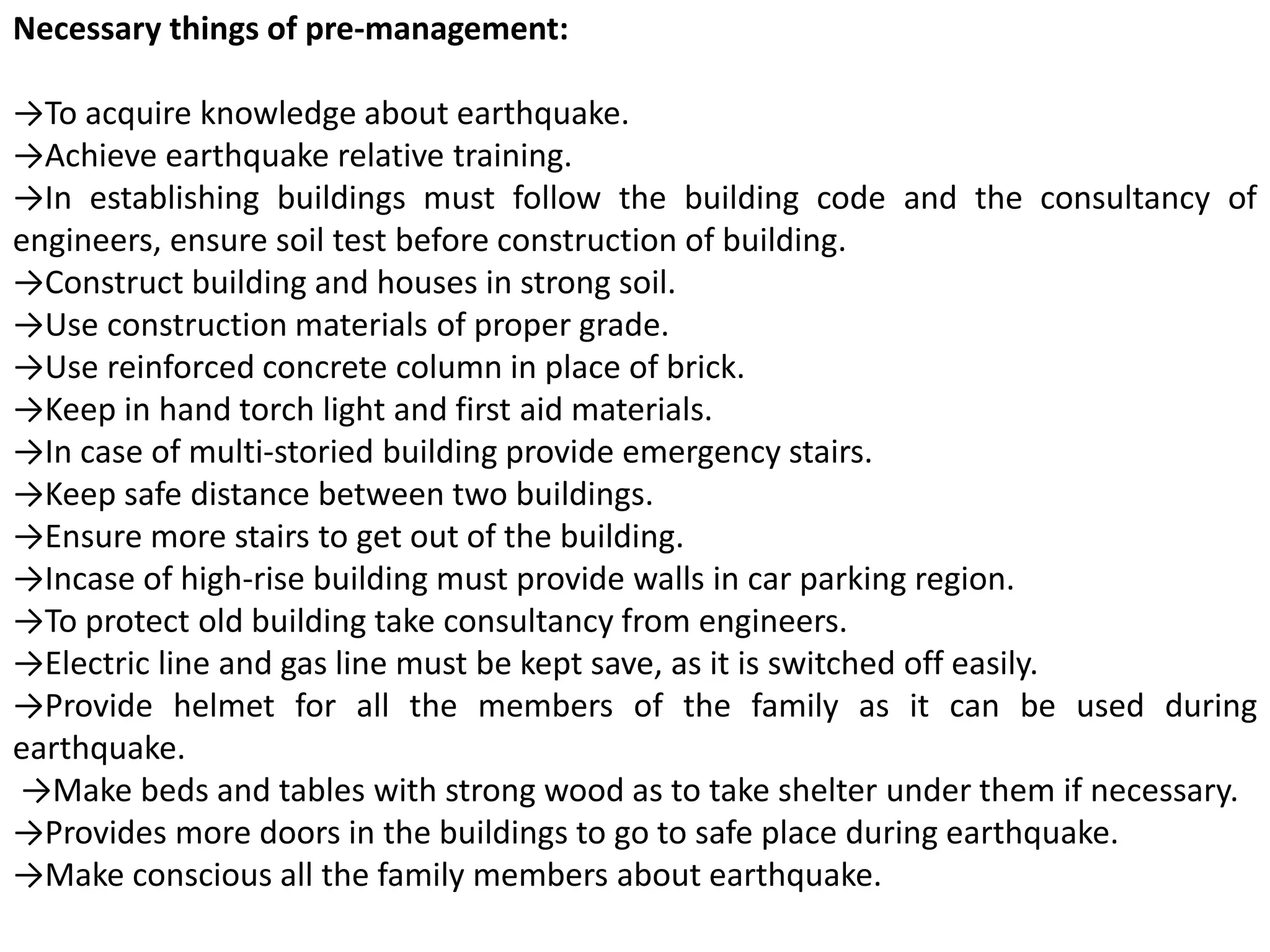 Necessary things of pre-management:
→To acquire knowledge about earthquake.
→Achieve earthquake relative training.
→In establishing buildings must follow the building code and the consultancy of
engineers, ensure soil test before construction of building.
→Construct building and houses in strong soil.
→Use construction materials of proper grade.
→Use reinforced concrete column in place of brick.
→Keep in hand torch light and first aid materials.
→In case of multi-storied building provide emergency stairs.
→Keep safe distance between two buildings.
→Ensure more stairs to get out of the building.
→Incase of high-rise building must provide walls in car parking region.
→To protect old building take consultancy from engineers.
→Electric line and gas line must be kept save, as it is switched off easily.
→Provide helmet for all the members of the family as it can be used during
earthquake.
→Make beds and tables with strong wood as to take shelter under them if necessary.
→Provides more doors in the buildings to go to safe place during earthquake.
→Make conscious all the family members about earthquake.
 