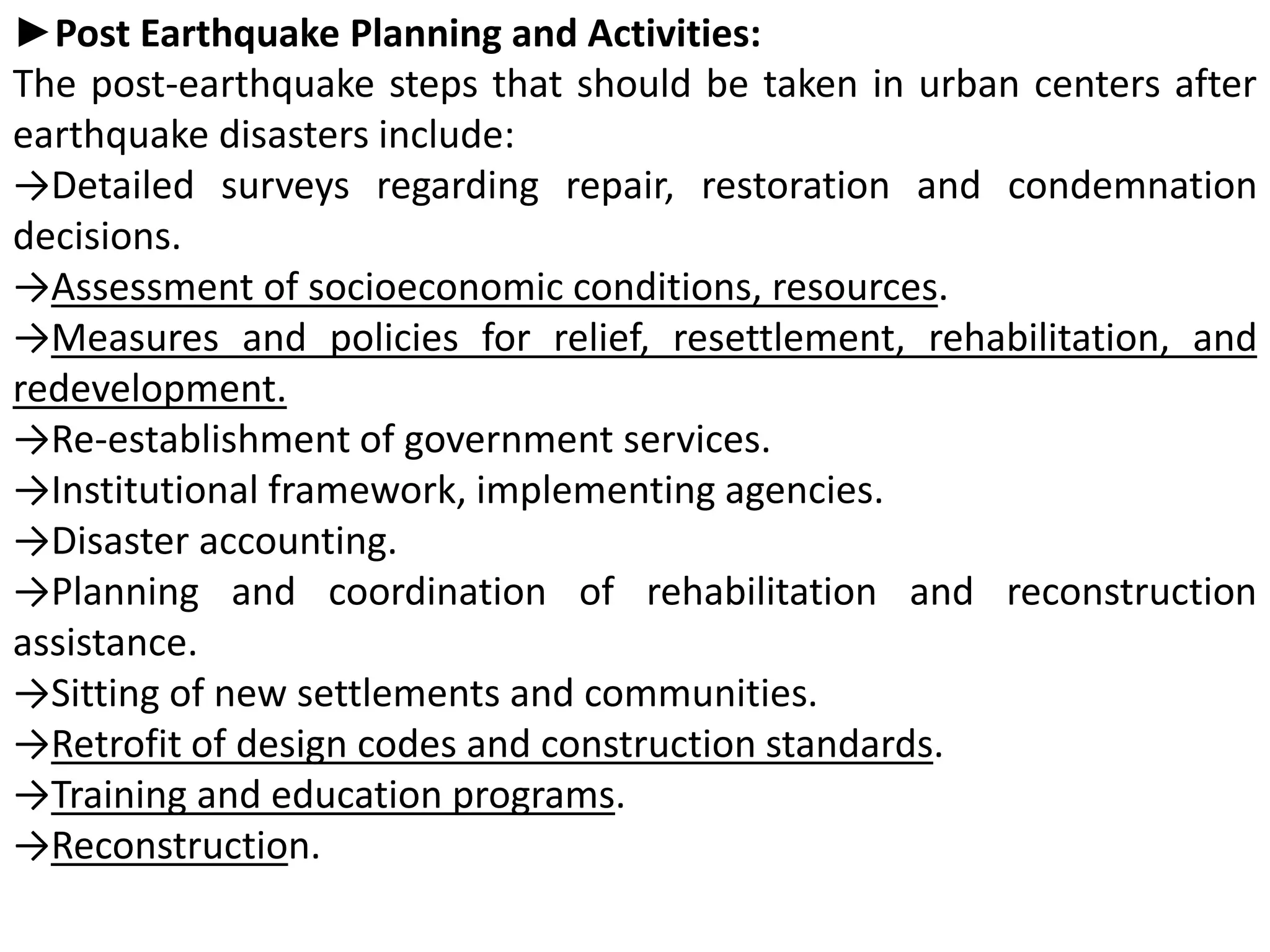 ►Post Earthquake Planning and Activities:
The post-earthquake steps that should be taken in urban centers after
earthquake disasters include:
→Detailed surveys regarding repair, restoration and condemnation
decisions.
→Assessment of socioeconomic conditions, resources.
→Measures and policies for relief, resettlement, rehabilitation, and
redevelopment.
→Re-establishment of government services.
→Institutional framework, implementing agencies.
→Disaster accounting.
→Planning and coordination of rehabilitation and reconstruction
assistance.
→Sitting of new settlements and communities.
→Retrofit of design codes and construction standards.
→Training and education programs.
→Reconstruction.
 