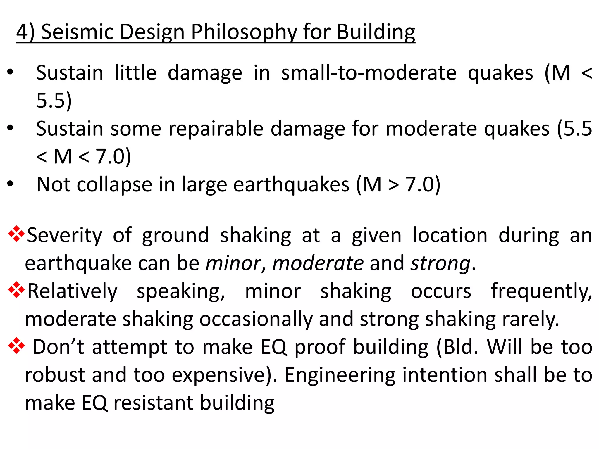 Severity of ground shaking at a given location during an
earthquake can be minor, moderate and strong.
Relatively speaking, minor shaking occurs frequently,
moderate shaking occasionally and strong shaking rarely.
 Don’t attempt to make EQ proof building (Bld. Will be too
robust and too expensive). Engineering intention shall be to
make EQ resistant building
4) Seismic Design Philosophy for Building
• Sustain little damage in small-to-moderate quakes (M <
5.5)
• Sustain some repairable damage for moderate quakes (5.5
< M < 7.0)
• Not collapse in large earthquakes (M > 7.0)
 