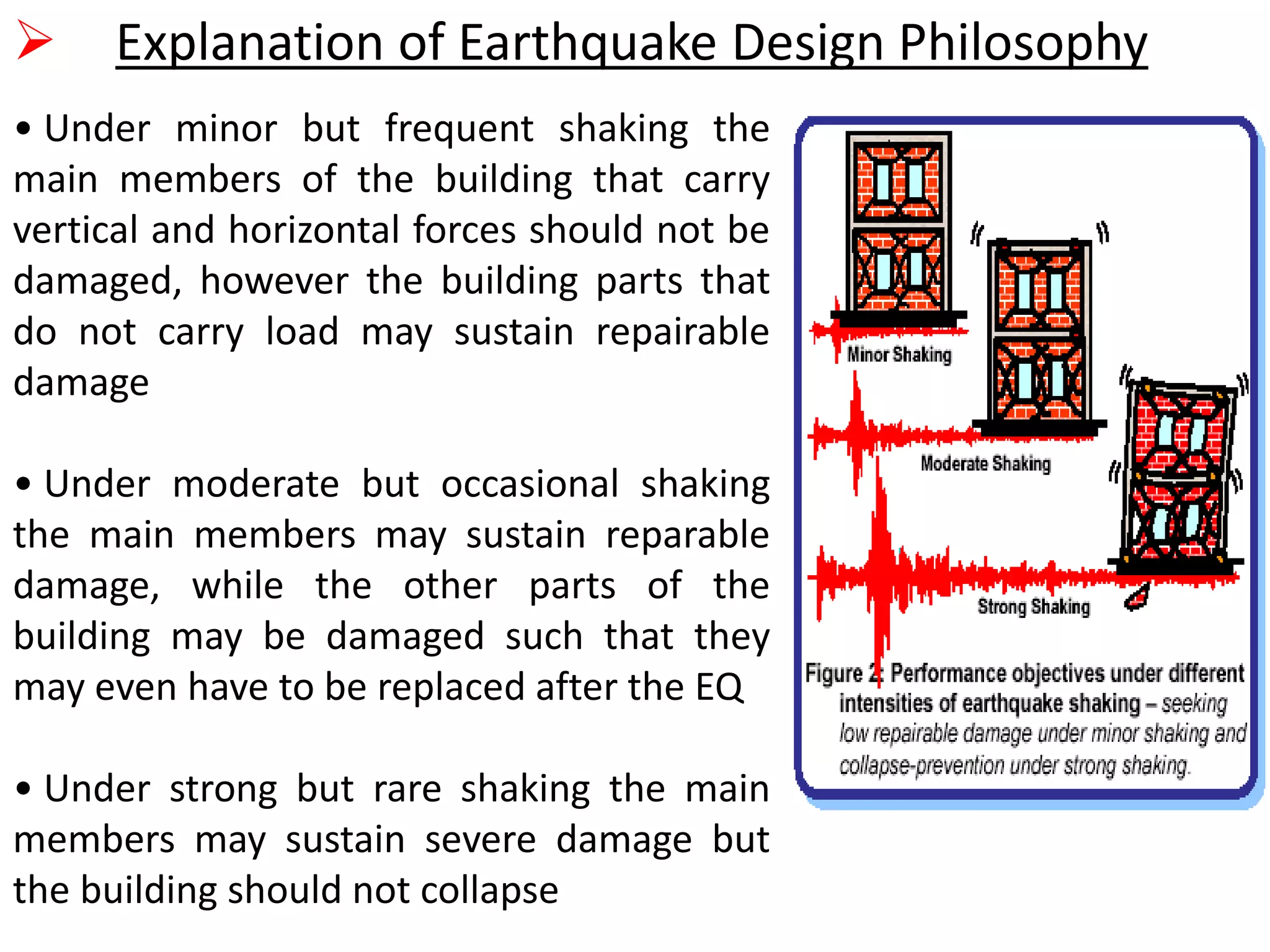  Explanation of Earthquake Design Philosophy
• Under minor but frequent shaking the
main members of the building that carry
vertical and horizontal forces should not be
damaged, however the building parts that
do not carry load may sustain repairable
damage
• Under moderate but occasional shaking
the main members may sustain reparable
damage, while the other parts of the
building may be damaged such that they
may even have to be replaced after the EQ
• Under strong but rare shaking the main
members may sustain severe damage but
the building should not collapse
 
