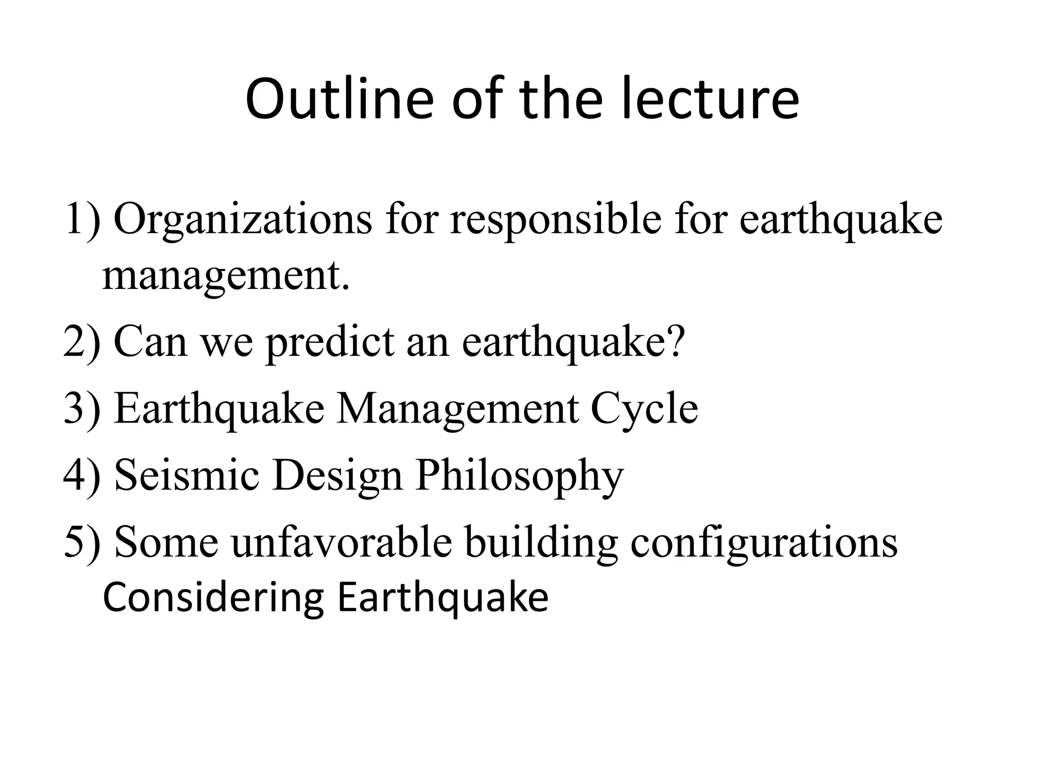 Outline of the lecture
1) Organizations for responsible for earthquake
management.
2) Can we predict an earthquake?
3) Earthquake Management Cycle
4) Seismic Design Philosophy
5) Some unfavorable building configurations
Considering Earthquake
 