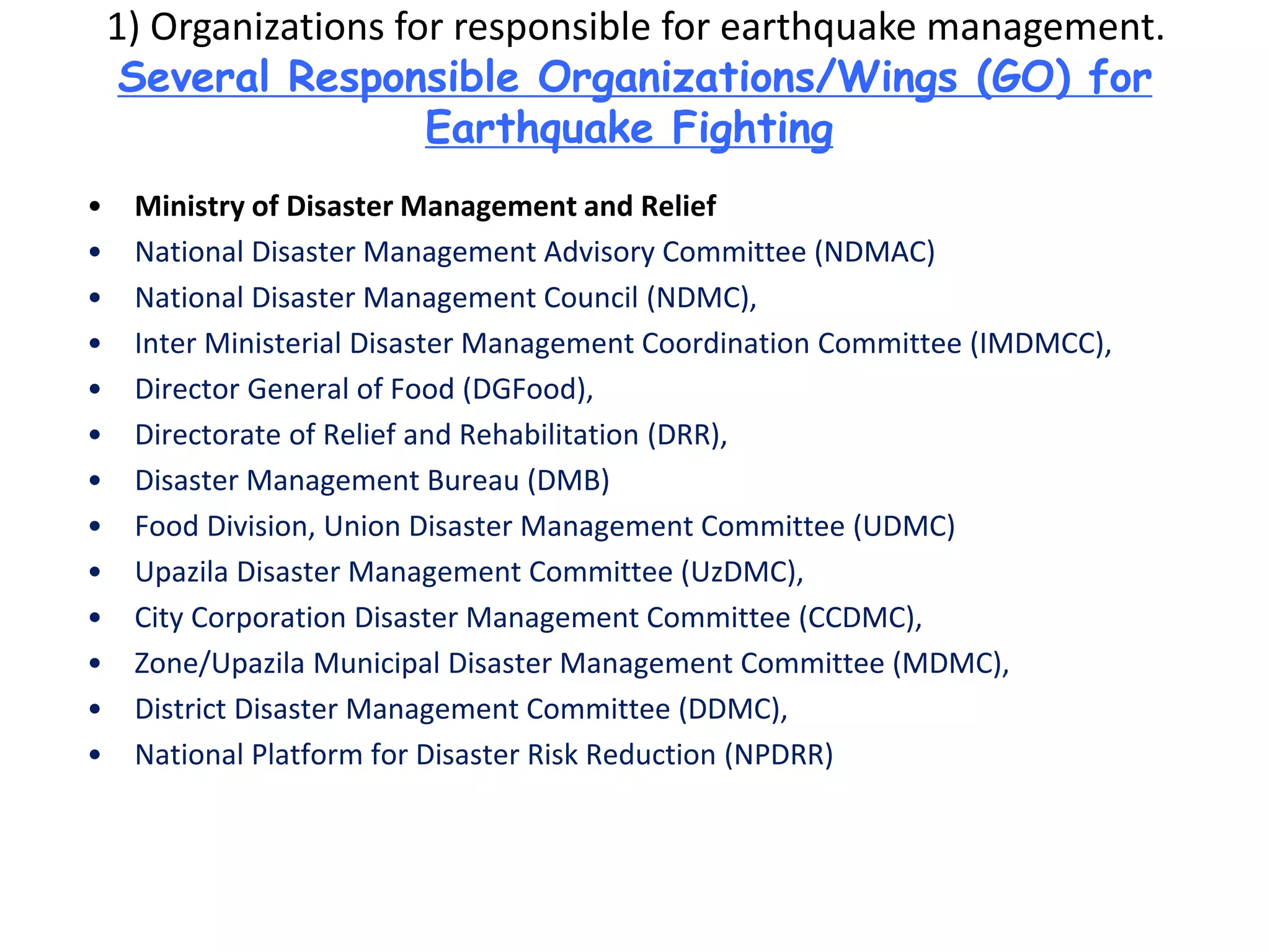 1) Organizations for responsible for earthquake management.
Several Responsible Organizations/Wings (GO) for
Earthquake Fighting
• Ministry of Disaster Management and Relief
• National Disaster Management Advisory Committee (NDMAC)
• National Disaster Management Council (NDMC),
• Inter Ministerial Disaster Management Coordination Committee (IMDMCC),
• Director General of Food (DGFood),
• Directorate of Relief and Rehabilitation (DRR),
• Disaster Management Bureau (DMB)
• Food Division, Union Disaster Management Committee (UDMC)
• Upazila Disaster Management Committee (UzDMC),
• City Corporation Disaster Management Committee (CCDMC),
• Zone/Upazila Municipal Disaster Management Committee (MDMC),
• District Disaster Management Committee (DDMC),
• National Platform for Disaster Risk Reduction (NPDRR)
 