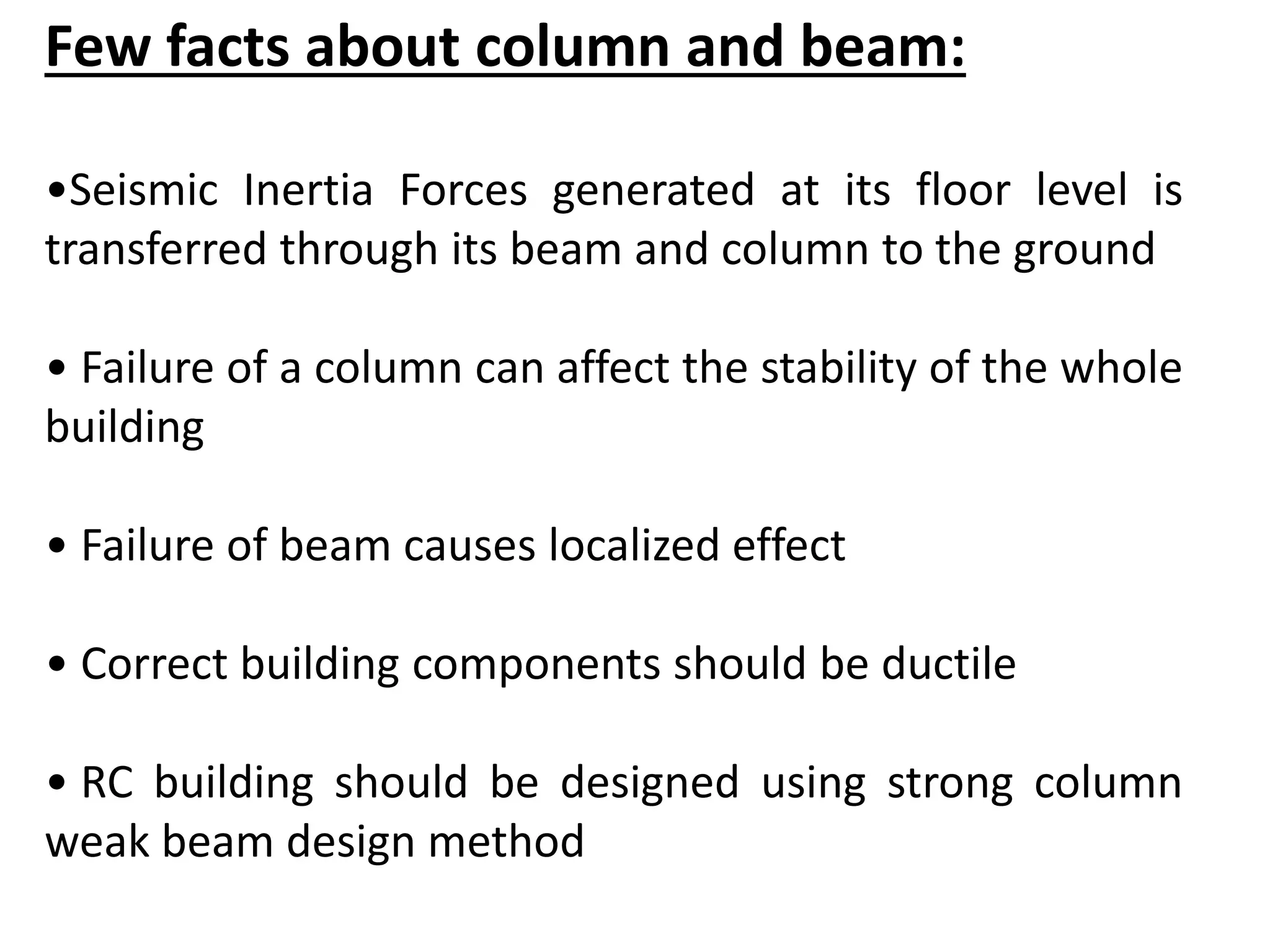 Few facts about column and beam:
•Seismic Inertia Forces generated at its floor level is
transferred through its beam and column to the ground
• Failure of a column can affect the stability of the whole
building
• Failure of beam causes localized effect
• Correct building components should be ductile
• RC building should be designed using strong column
weak beam design method
 
