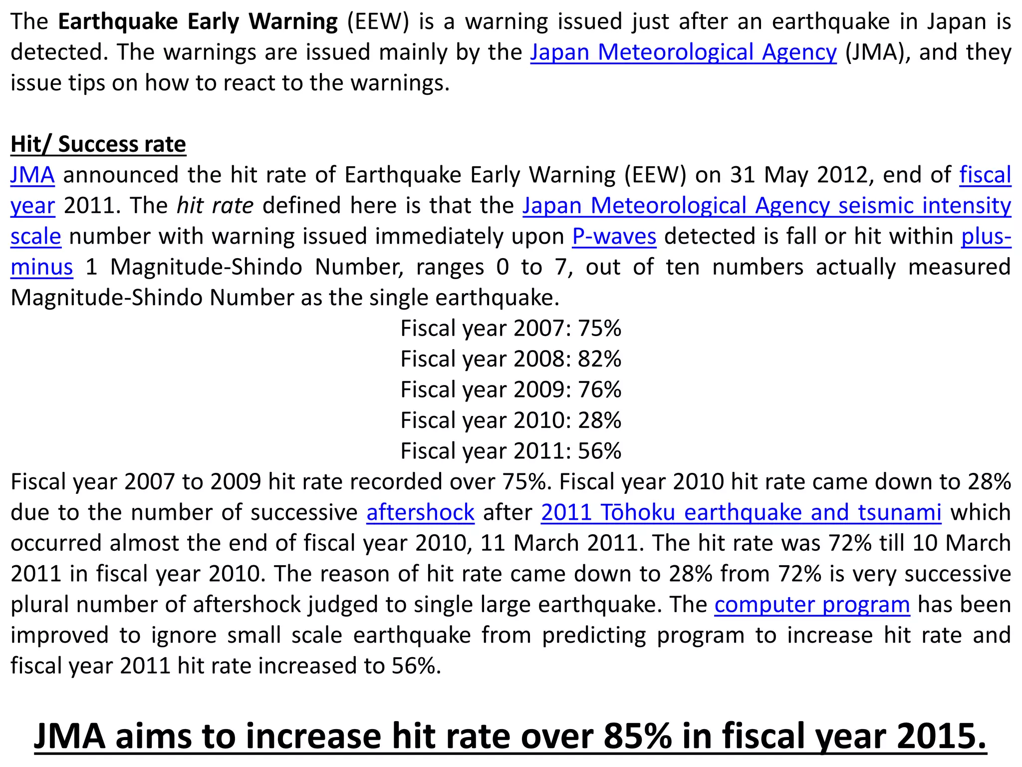 The Earthquake Early Warning (EEW) is a warning issued just after an earthquake in Japan is
detected. The warnings are issued mainly by the Japan Meteorological Agency (JMA), and they
issue tips on how to react to the warnings.
Hit/ Success rate
JMA announced the hit rate of Earthquake Early Warning (EEW) on 31 May 2012, end of fiscal
year 2011. The hit rate defined here is that the Japan Meteorological Agency seismic intensity
scale number with warning issued immediately upon P-waves detected is fall or hit within plus-
minus 1 Magnitude-Shindo Number, ranges 0 to 7, out of ten numbers actually measured
Magnitude-Shindo Number as the single earthquake.
Fiscal year 2007: 75%
Fiscal year 2008: 82%
Fiscal year 2009: 76%
Fiscal year 2010: 28%
Fiscal year 2011: 56%
Fiscal year 2007 to 2009 hit rate recorded over 75%. Fiscal year 2010 hit rate came down to 28%
due to the number of successive aftershock after 2011 Tōhoku earthquake and tsunami which
occurred almost the end of fiscal year 2010, 11 March 2011. The hit rate was 72% till 10 March
2011 in fiscal year 2010. The reason of hit rate came down to 28% from 72% is very successive
plural number of aftershock judged to single large earthquake. The computer program has been
improved to ignore small scale earthquake from predicting program to increase hit rate and
fiscal year 2011 hit rate increased to 56%.
JMA aims to increase hit rate over 85% in fiscal year 2015.
 
