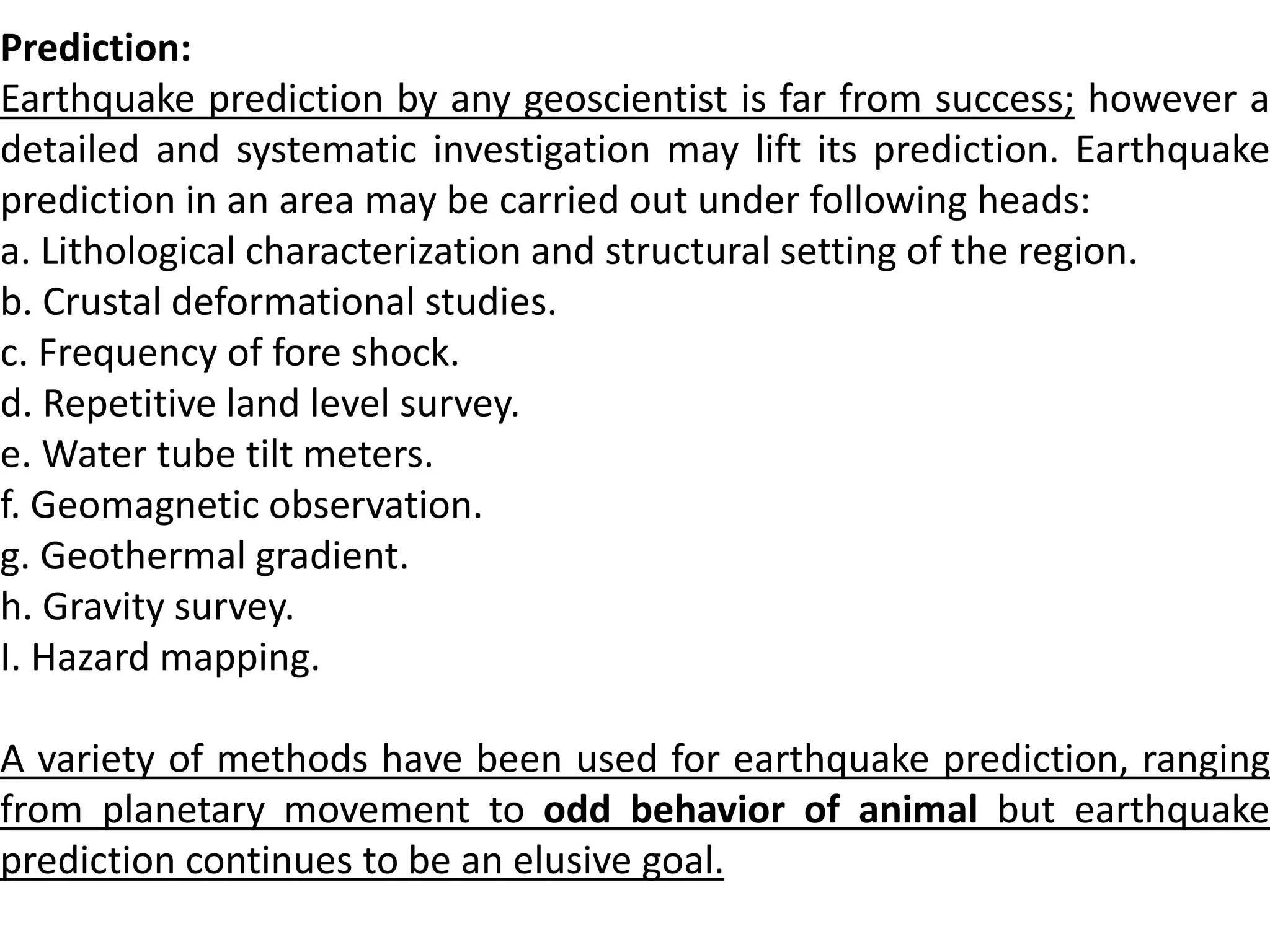 Prediction:
Earthquake prediction by any geoscientist is far from success; however a
detailed and systematic investigation may lift its prediction. Earthquake
prediction in an area may be carried out under following heads:
a. Lithological characterization and structural setting of the region.
b. Crustal deformational studies.
c. Frequency of fore shock.
d. Repetitive land level survey.
e. Water tube tilt meters.
f. Geomagnetic observation.
g. Geothermal gradient.
h. Gravity survey.
I. Hazard mapping.
A variety of methods have been used for earthquake prediction, ranging
from planetary movement to odd behavior of animal but earthquake
prediction continues to be an elusive goal.
 