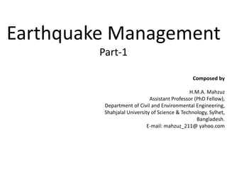 Earthquake Management
Part-1
Composed by
H.M.A. Mahzuz
Assistant Professor (PhD Fellow),
Department of Civil and Environmental Engineering,
Shahjalal University of Science & Technology, Sylhet,
Bangladesh.
E-mail: mahzuz_211@ yahoo.com
 