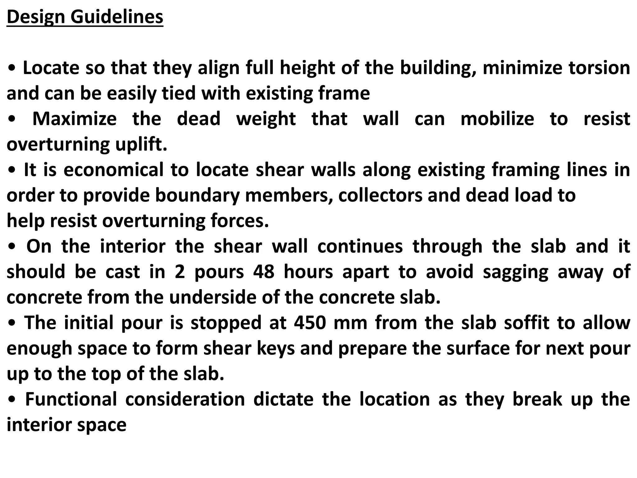 Design Guidelines
• Locate so that they align full height of the building, minimize torsion
and can be easily tied with existing frame
• Maximize the dead weight that wall can mobilize to resist
overturning uplift.
• It is economical to locate shear walls along existing framing lines in
order to provide boundary members, collectors and dead load to
help resist overturning forces.
• On the interior the shear wall continues through the slab and it
should be cast in 2 pours 48 hours apart to avoid sagging away of
concrete from the underside of the concrete slab.
• The initial pour is stopped at 450 mm from the slab soffit to allow
enough space to form shear keys and prepare the surface for next pour
up to the top of the slab.
• Functional consideration dictate the location as they break up the
interior space
 