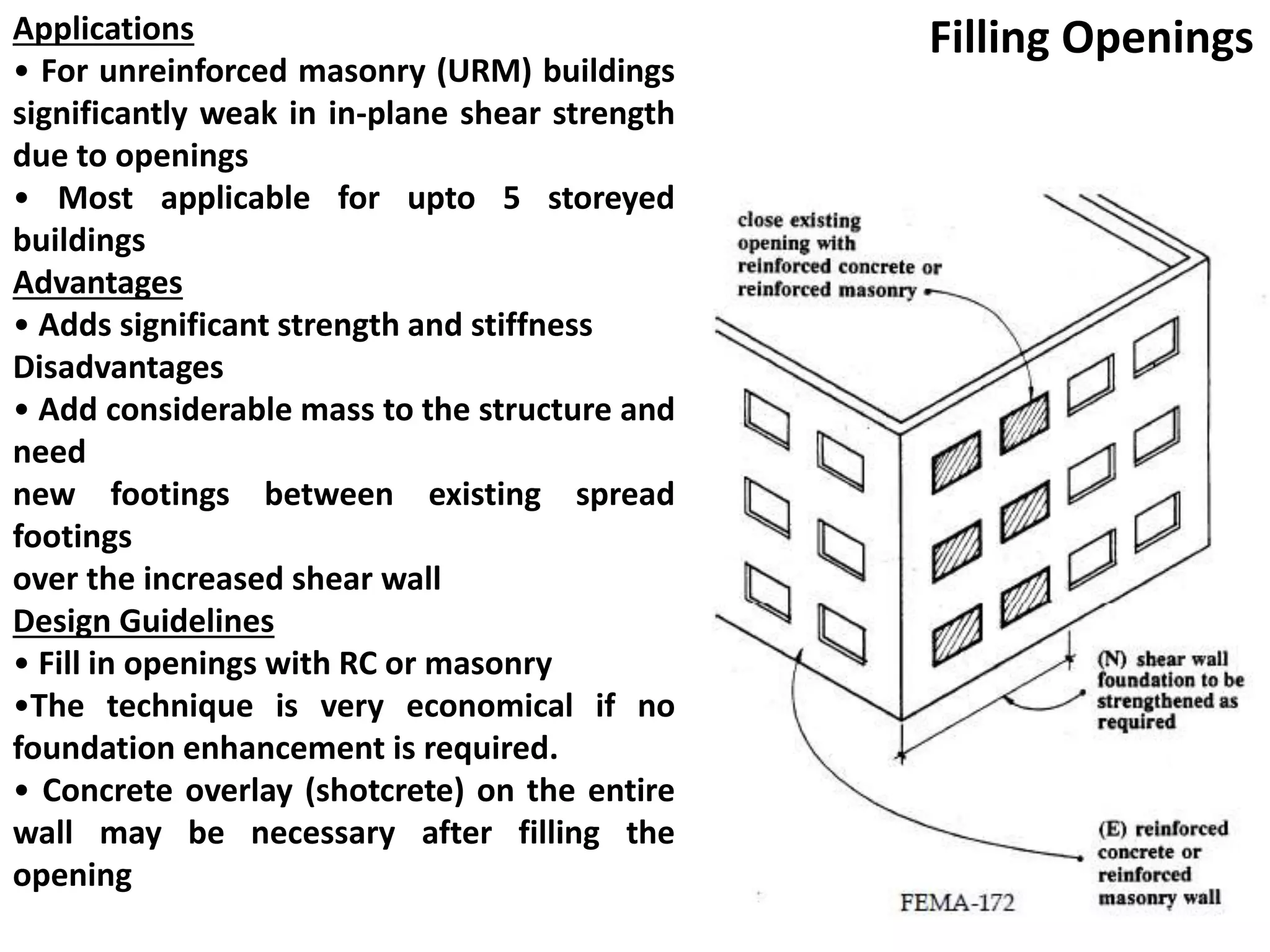 Applications
• For unreinforced masonry (URM) buildings
significantly weak in in-plane shear strength
due to openings
• Most applicable for upto 5 storeyed
buildings
Advantages
• Adds significant strength and stiffness
Disadvantages
• Add considerable mass to the structure and
need
new footings between existing spread
footings
over the increased shear wall
Design Guidelines
• Fill in openings with RC or masonry
•The technique is very economical if no
foundation enhancement is required.
• Concrete overlay (shotcrete) on the entire
wall may be necessary after filling the
opening
Filling Openings
 