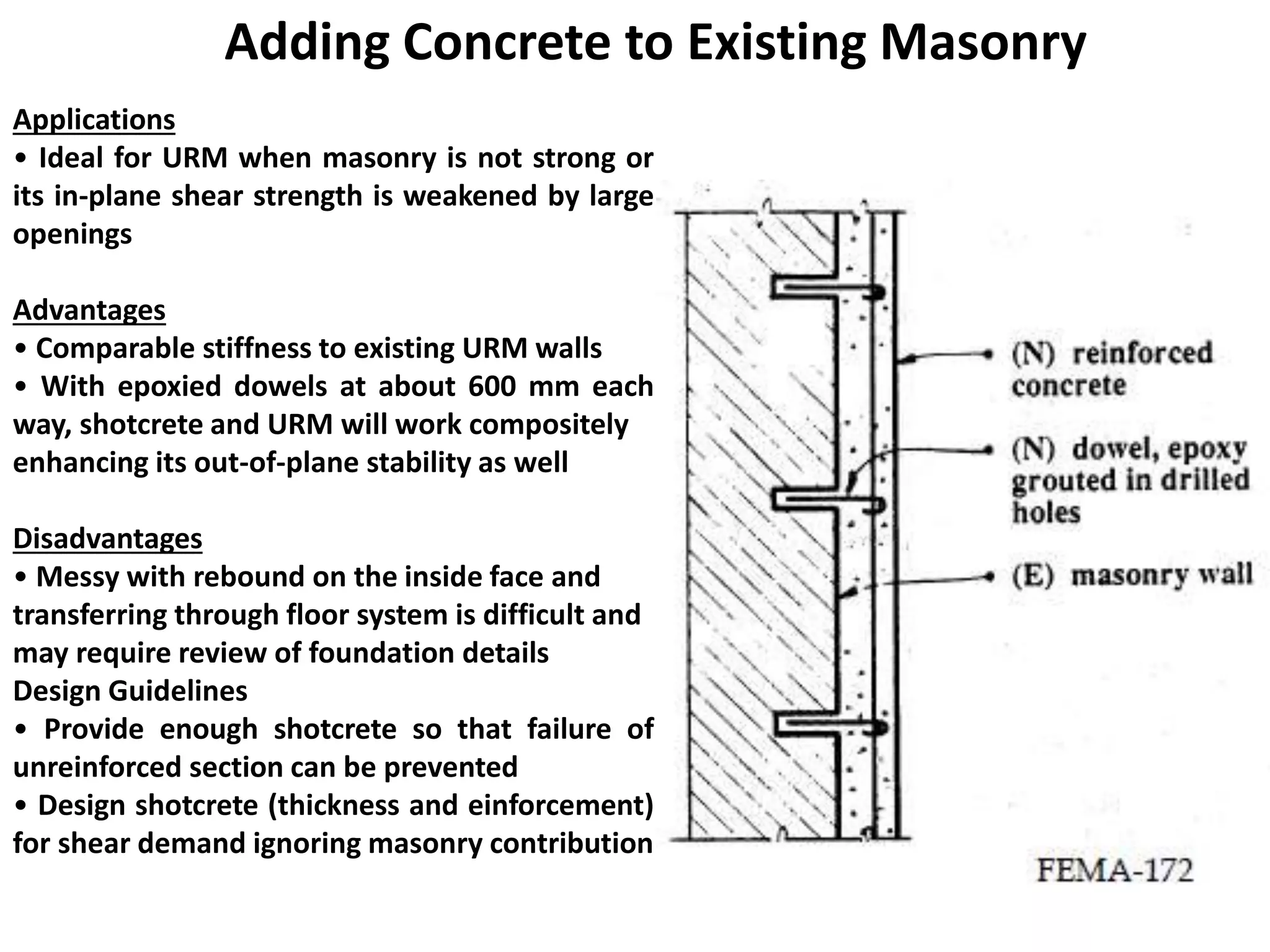 Adding Concrete to Existing Masonry
Applications
• Ideal for URM when masonry is not strong or
its in-plane shear strength is weakened by large
openings
Advantages
• Comparable stiffness to existing URM walls
• With epoxied dowels at about 600 mm each
way, shotcrete and URM will work compositely
enhancing its out-of-plane stability as well
Disadvantages
• Messy with rebound on the inside face and
transferring through floor system is difficult and
may require review of foundation details
Design Guidelines
• Provide enough shotcrete so that failure of
unreinforced section can be prevented
• Design shotcrete (thickness and einforcement)
for shear demand ignoring masonry contribution
 