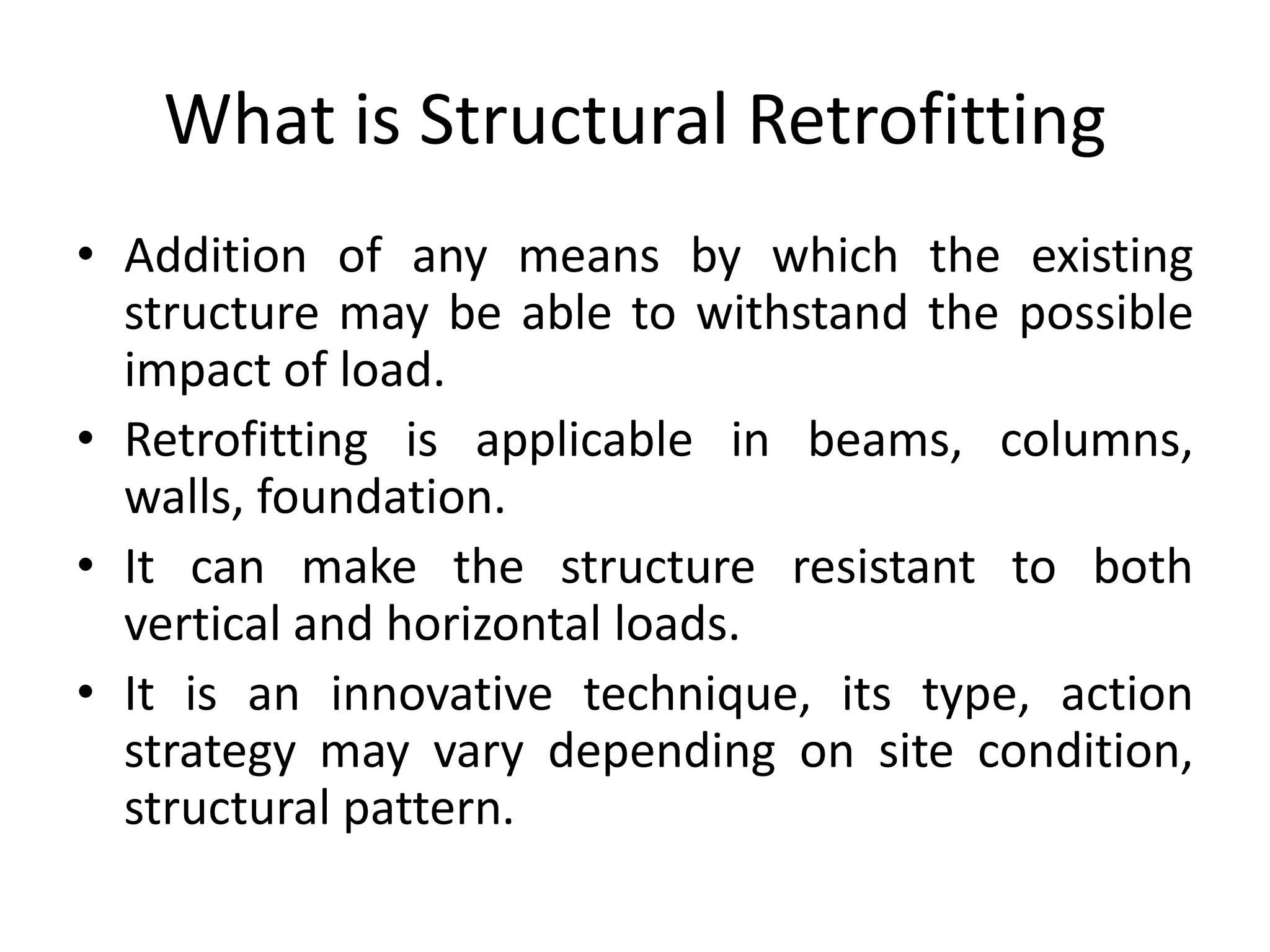 What is Structural Retrofitting
• Addition of any means by which the existing
structure may be able to withstand the possible
impact of load.
• Retrofitting is applicable in beams, columns,
walls, foundation.
• It can make the structure resistant to both
vertical and horizontal loads.
• It is an innovative technique, its type, action
strategy may vary depending on site condition,
structural pattern.
 
