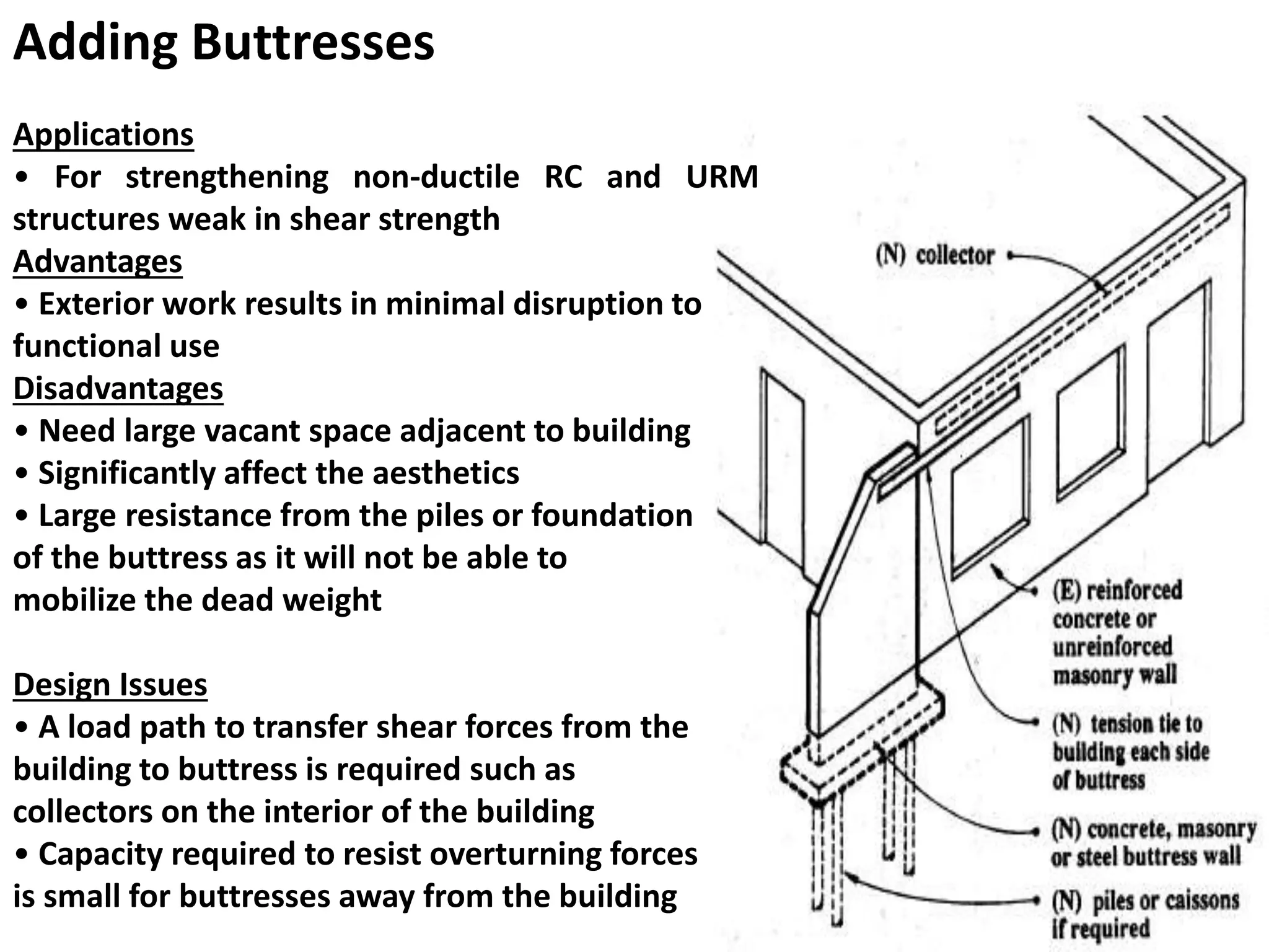 Adding Buttresses
Applications
• For strengthening non-ductile RC and URM
structures weak in shear strength
Advantages
• Exterior work results in minimal disruption to
functional use
Disadvantages
• Need large vacant space adjacent to building
• Significantly affect the aesthetics
• Large resistance from the piles or foundation
of the buttress as it will not be able to
mobilize the dead weight
Design Issues
• A load path to transfer shear forces from the
building to buttress is required such as
collectors on the interior of the building
• Capacity required to resist overturning forces
is small for buttresses away from the building
 
