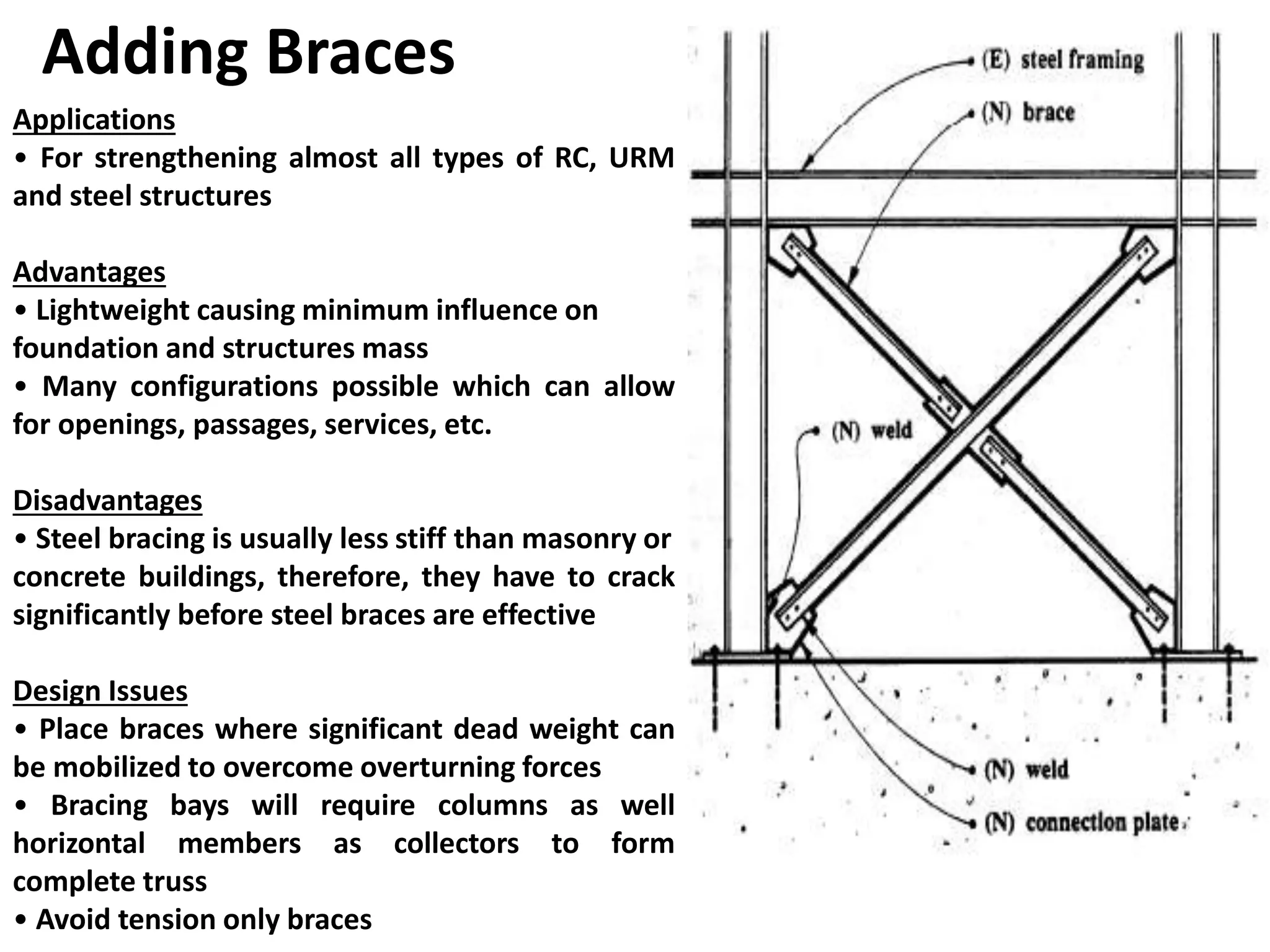 Adding Braces
Applications
• For strengthening almost all types of RC, URM
and steel structures
Advantages
• Lightweight causing minimum influence on
foundation and structures mass
• Many configurations possible which can allow
for openings, passages, services, etc.
Disadvantages
• Steel bracing is usually less stiff than masonry or
concrete buildings, therefore, they have to crack
significantly before steel braces are effective
Design Issues
• Place braces where significant dead weight can
be mobilized to overcome overturning forces
• Bracing bays will require columns as well
horizontal members as collectors to form
complete truss
• Avoid tension only braces
 