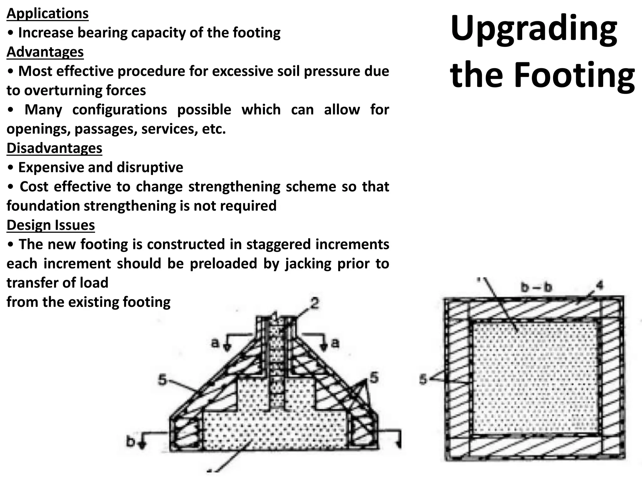 Applications
• Increase bearing capacity of the footing
Advantages
• Most effective procedure for excessive soil pressure due
to overturning forces
• Many configurations possible which can allow for
openings, passages, services, etc.
Disadvantages
• Expensive and disruptive
• Cost effective to change strengthening scheme so that
foundation strengthening is not required
Design Issues
• The new footing is constructed in staggered increments
each increment should be preloaded by jacking prior to
transfer of load
from the existing footing
Upgrading
the Footing
 