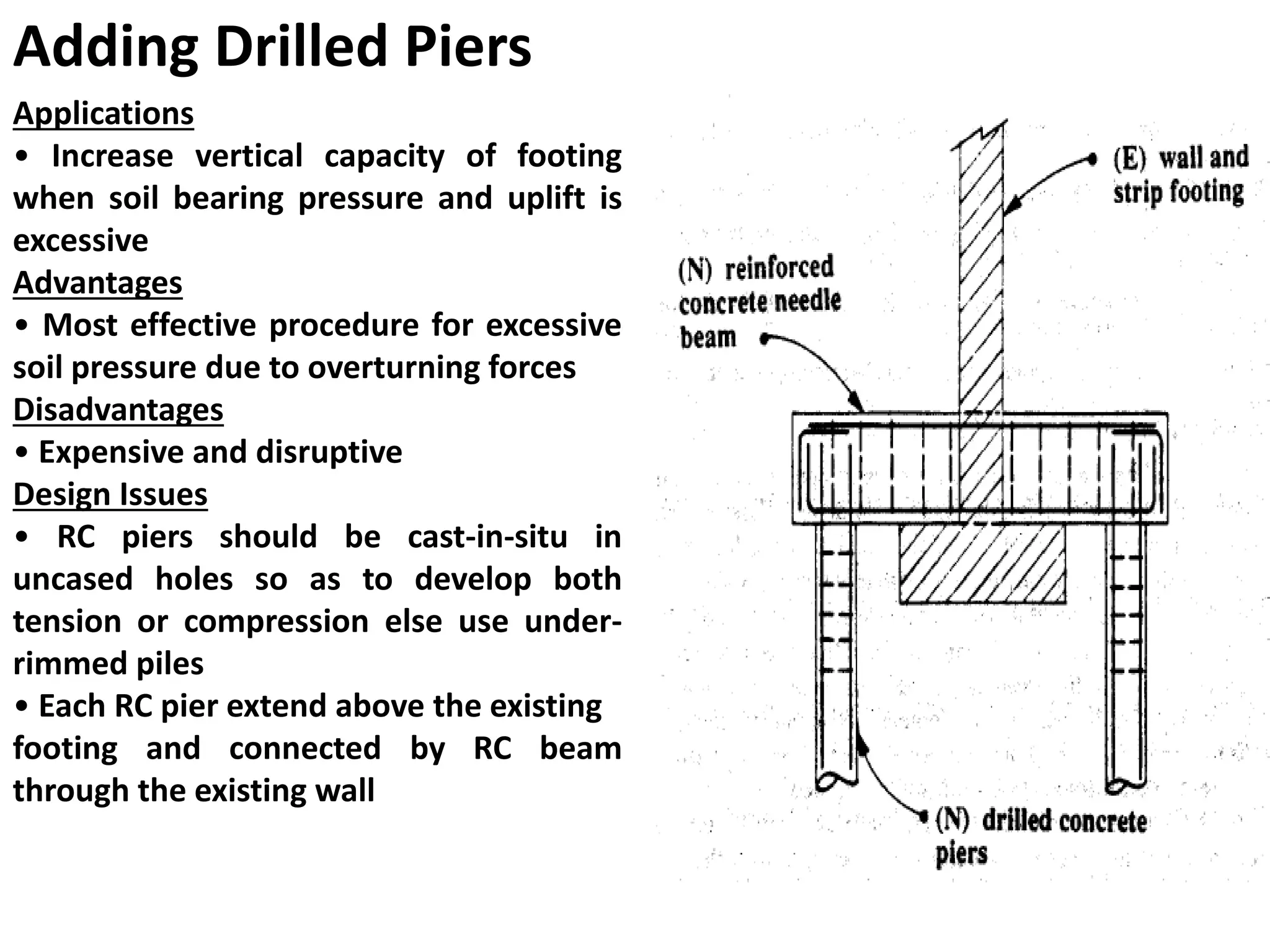 Adding Drilled Piers
Applications
• Increase vertical capacity of footing
when soil bearing pressure and uplift is
excessive
Advantages
• Most effective procedure for excessive
soil pressure due to overturning forces
Disadvantages
• Expensive and disruptive
Design Issues
• RC piers should be cast-in-situ in
uncased holes so as to develop both
tension or compression else use under-
rimmed piles
• Each RC pier extend above the existing
footing and connected by RC beam
through the existing wall
 