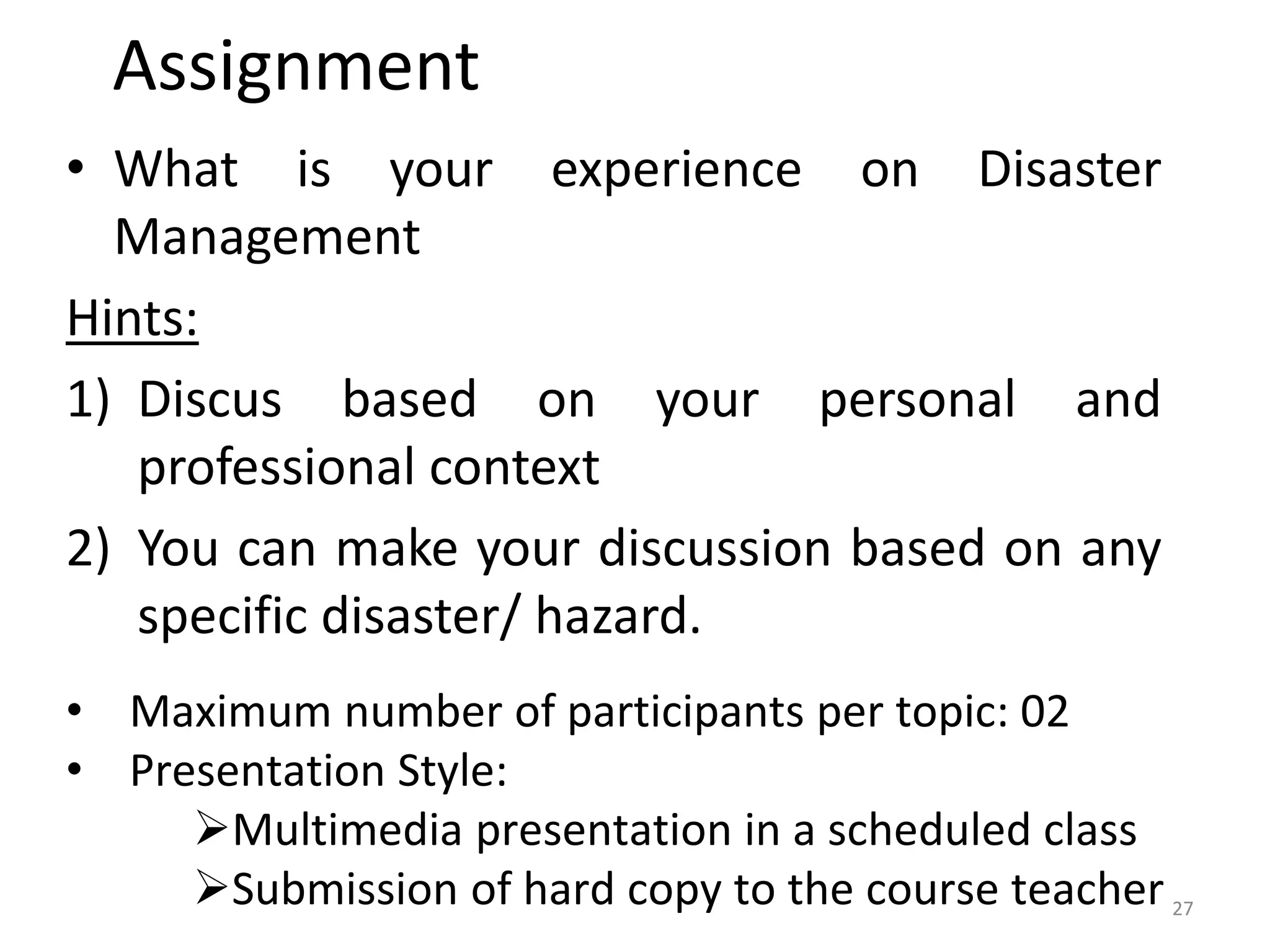Assignment
• What is your experience on Disaster
Management
Hints:
1) Discus based on your personal and
professional context
2) You can make your discussion based on any
specific disaster/ hazard.
• Maximum number of participants per topic: 02
• Presentation Style:
Multimedia presentation in a scheduled class
Submission of hard copy to the course teacher 27
 