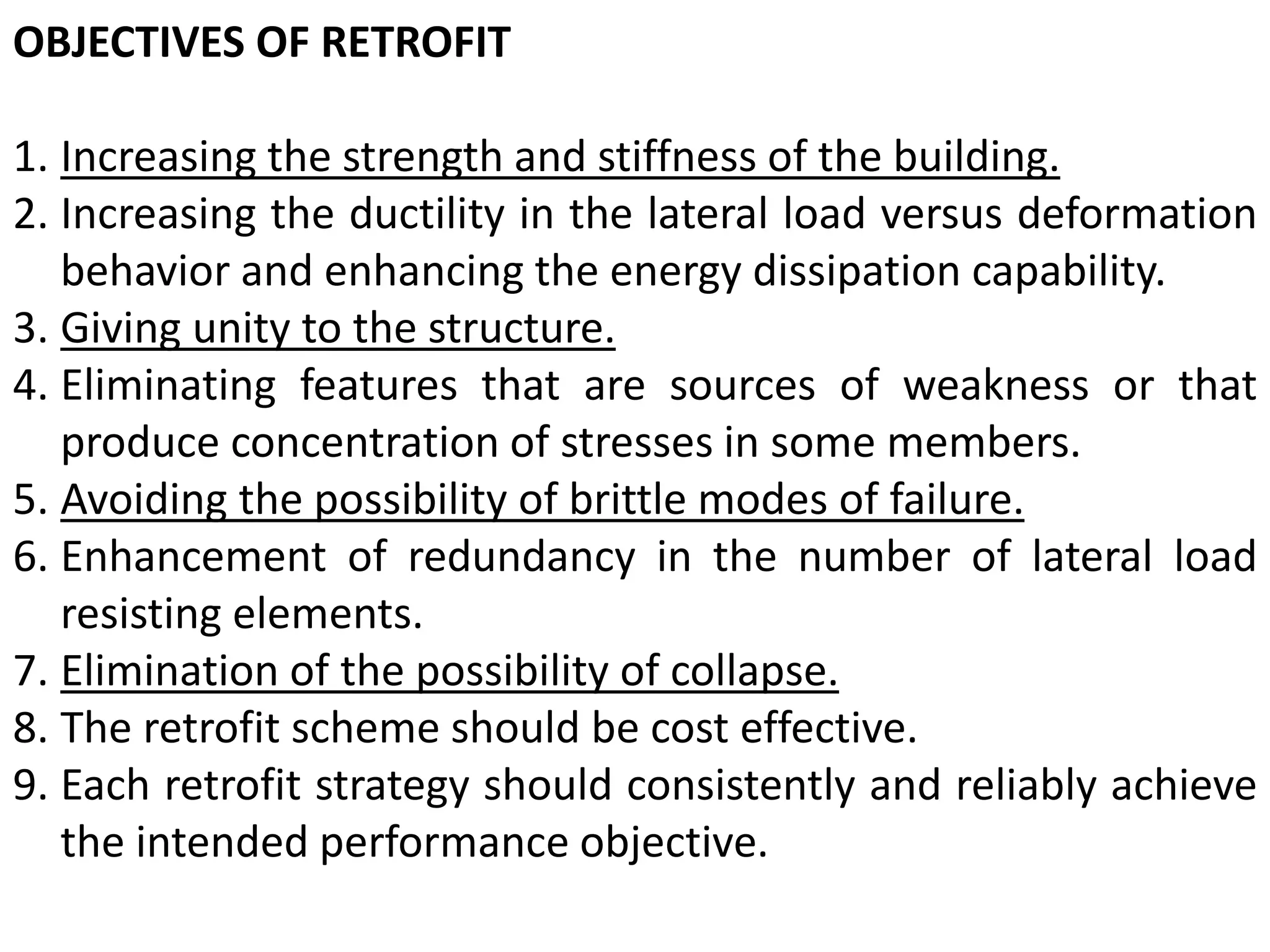 OBJECTIVES OF RETROFIT
1. Increasing the strength and stiffness of the building.
2. Increasing the ductility in the lateral load versus deformation
behavior and enhancing the energy dissipation capability.
3. Giving unity to the structure.
4. Eliminating features that are sources of weakness or that
produce concentration of stresses in some members.
5. Avoiding the possibility of brittle modes of failure.
6. Enhancement of redundancy in the number of lateral load
resisting elements.
7. Elimination of the possibility of collapse.
8. The retrofit scheme should be cost effective.
9. Each retrofit strategy should consistently and reliably achieve
the intended performance objective.
 