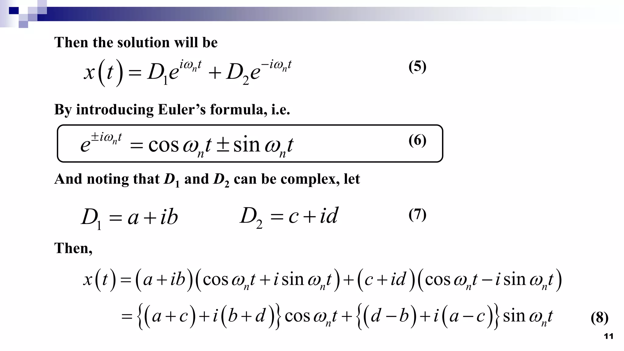 11
Then the solution will be
  1 2
n n
i t i t
x t D e D e
 

  (5)
cos sin
n
i t
n n
e t t

 

 
By introducing Euler’s formula, i.e.
(6)
And noting that D1 and D2 can be complex, let
1
D a ib
  2
D c id
 
Then,
       
cos sin cos sin
n n n n
x t a ib t i t c id t i t
   
     
(7)
   
     
 
cos sin
n n
a c i b d t d b i a c t
 
        (8)
 