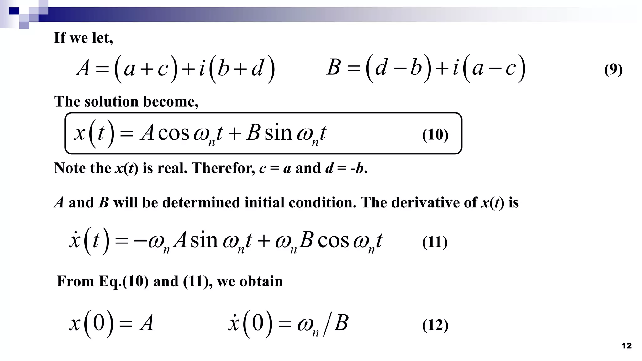 12
If we let,
   
A a c i b d
       
B d b i a c
   
The solution become,
  cos sin
n n
x t A t B t
 
 
Note the x(t) is real. Therefor, c = a and d = -b.
A and B will be determined initial condition. The derivative of x(t) is
  sin cos
n n n n
x t A t B t
   
  
(9)
(10)
(11)
From Eq.(10) and (11), we obtain
 
0
x A
  
0 n
x B

 (12)
 