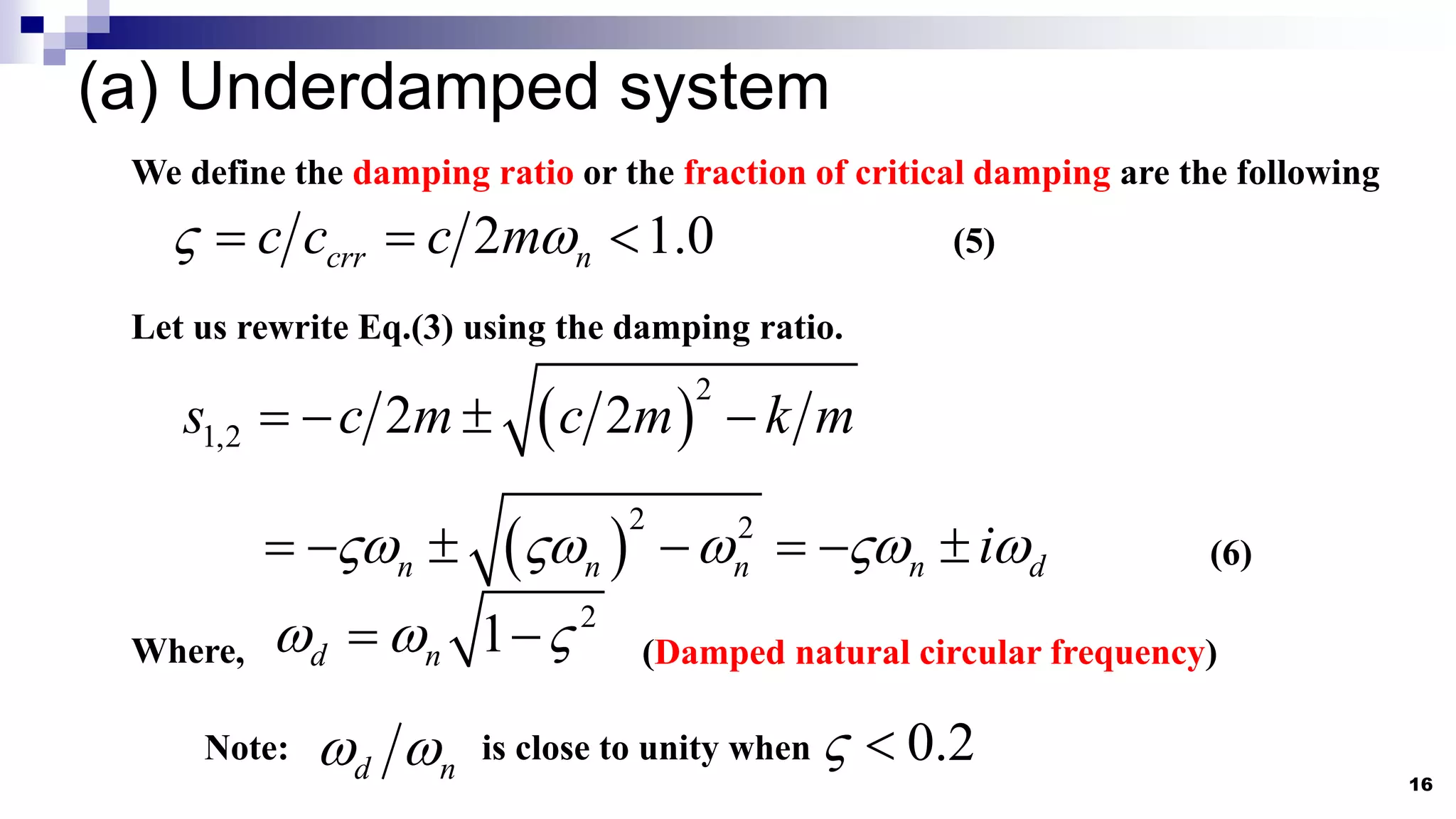 (a) Underdamped system
16
We define the damping ratio or the fraction of critical damping are the following
2 1.0
crr n
c c c m
 
   (5)
Let us rewrite Eq.(3) using the damping ratio.
 
2
1,2 2 2
s c m c m k m
   
 
2 2
n n n n d
i
    
       (6)
Where,
2
1
d n
  
  (Damped natural circular frequency)
Note: 0.2
 
d n
  is close to unity when
 