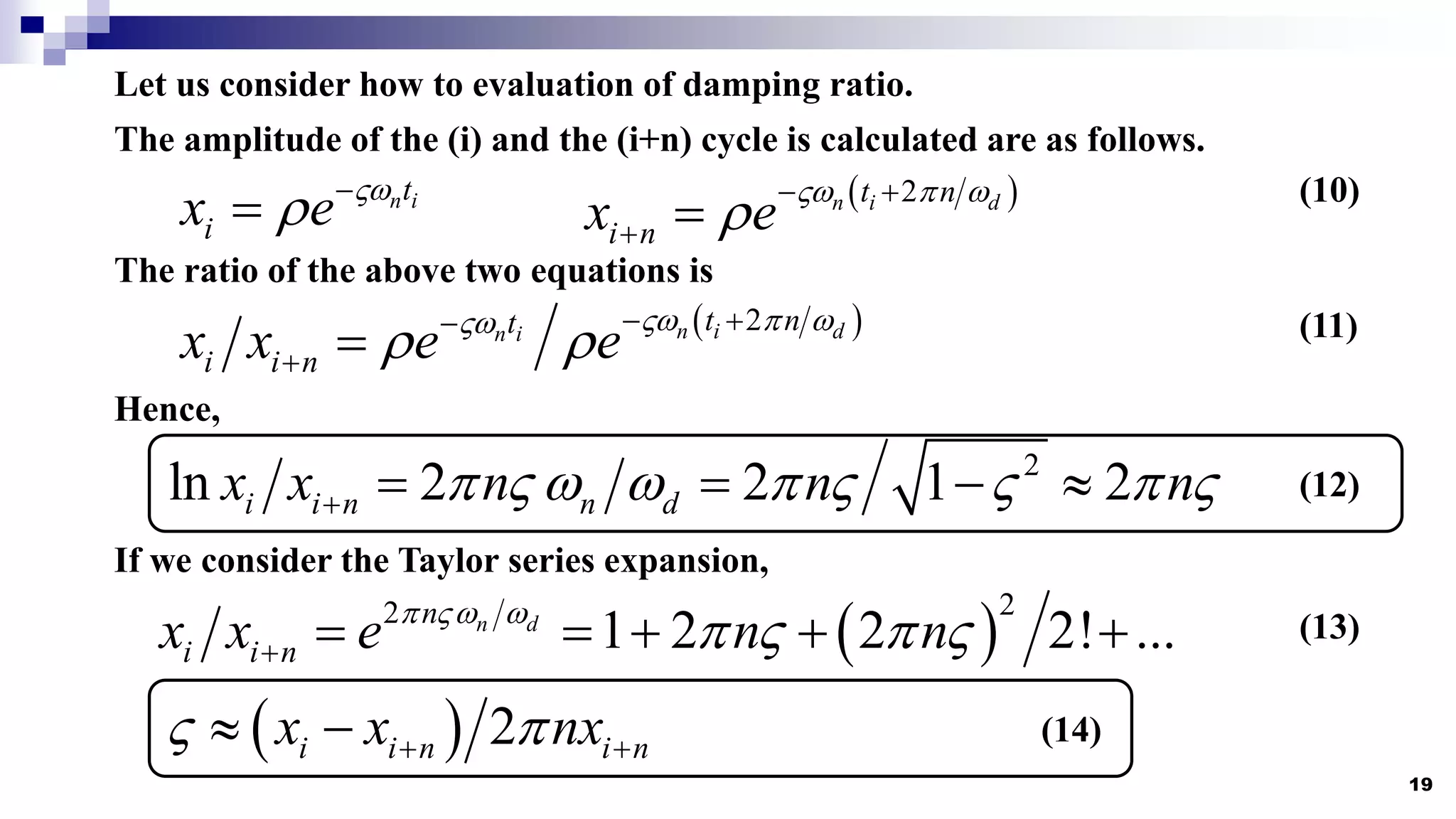 19
Let us consider how to evaluation of damping ratio.
The amplitude of the (i) and the (i+n) cycle is calculated are as follows.
n i
t
i
x e 
 
  
2
n i d
t n
i n
x e
  
  
 
The ratio of the above two equations is
 
2
n i d
n i t n
t
i i n
x x e e
  

   

 
Hence,
2
ln 2 2 1 2
i i n n d
x x n n n
        
    
If we consider the Taylor series expansion,
 
2
2
1 2 2 2! ...
n d
n
i i n
x x e n n
  
   
     
  2
i i n i n
x x nx
 
 
 
(10)
(11)
(12)
(13)
(14)
 