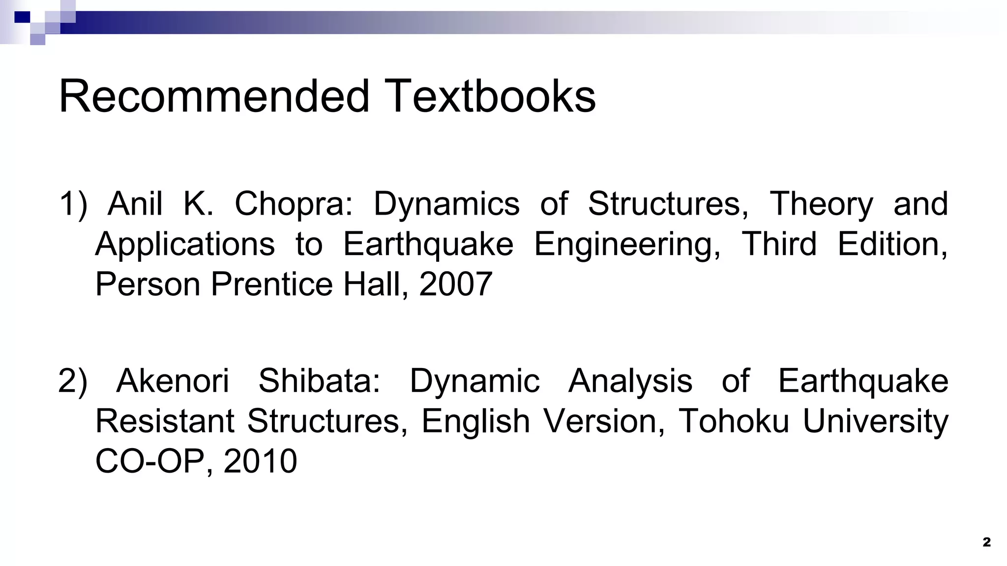 Recommended Textbooks
1) Anil K. Chopra: Dynamics of Structures, Theory and
Applications to Earthquake Engineering, Third Edition,
Person Prentice Hall, 2007
2) Akenori Shibata: Dynamic Analysis of Earthquake
Resistant Structures, English Version, Tohoku University
CO-OP, 2010
2
 